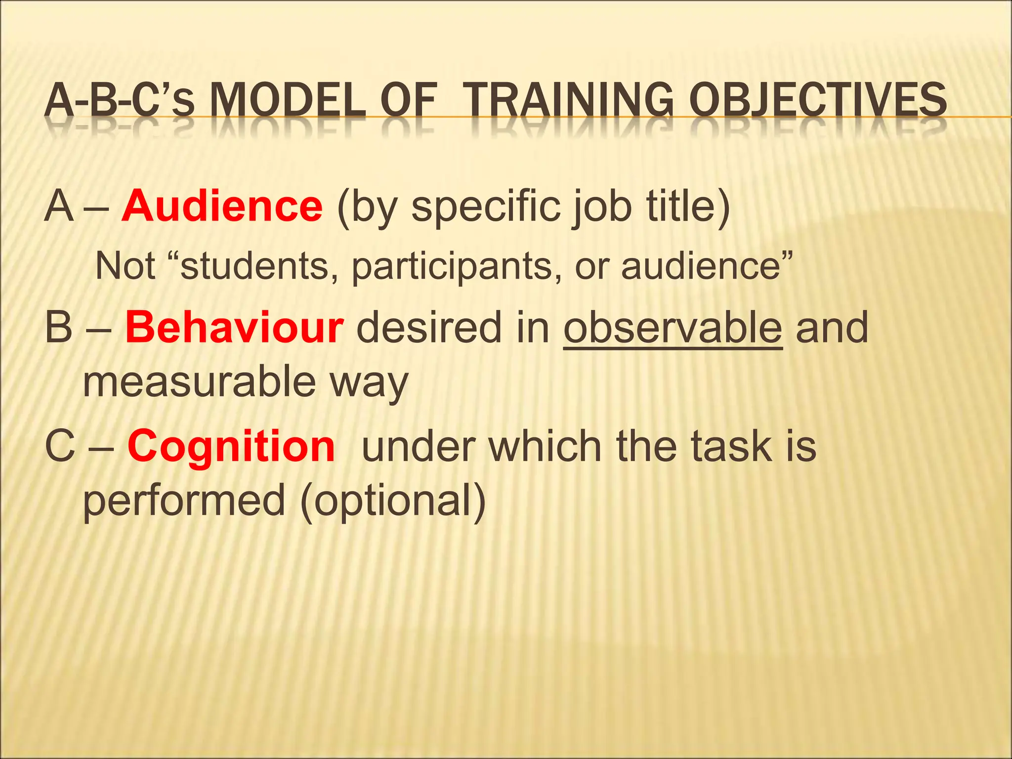 A-B-C’S MODEL OF TRAINING OBJECTIVES
A – Audience (by specific job title)
Not “students, participants, or audience”
B – Behaviour desired in observable and
measurable way
C – Cognition under which the task is
performed (optional)
 