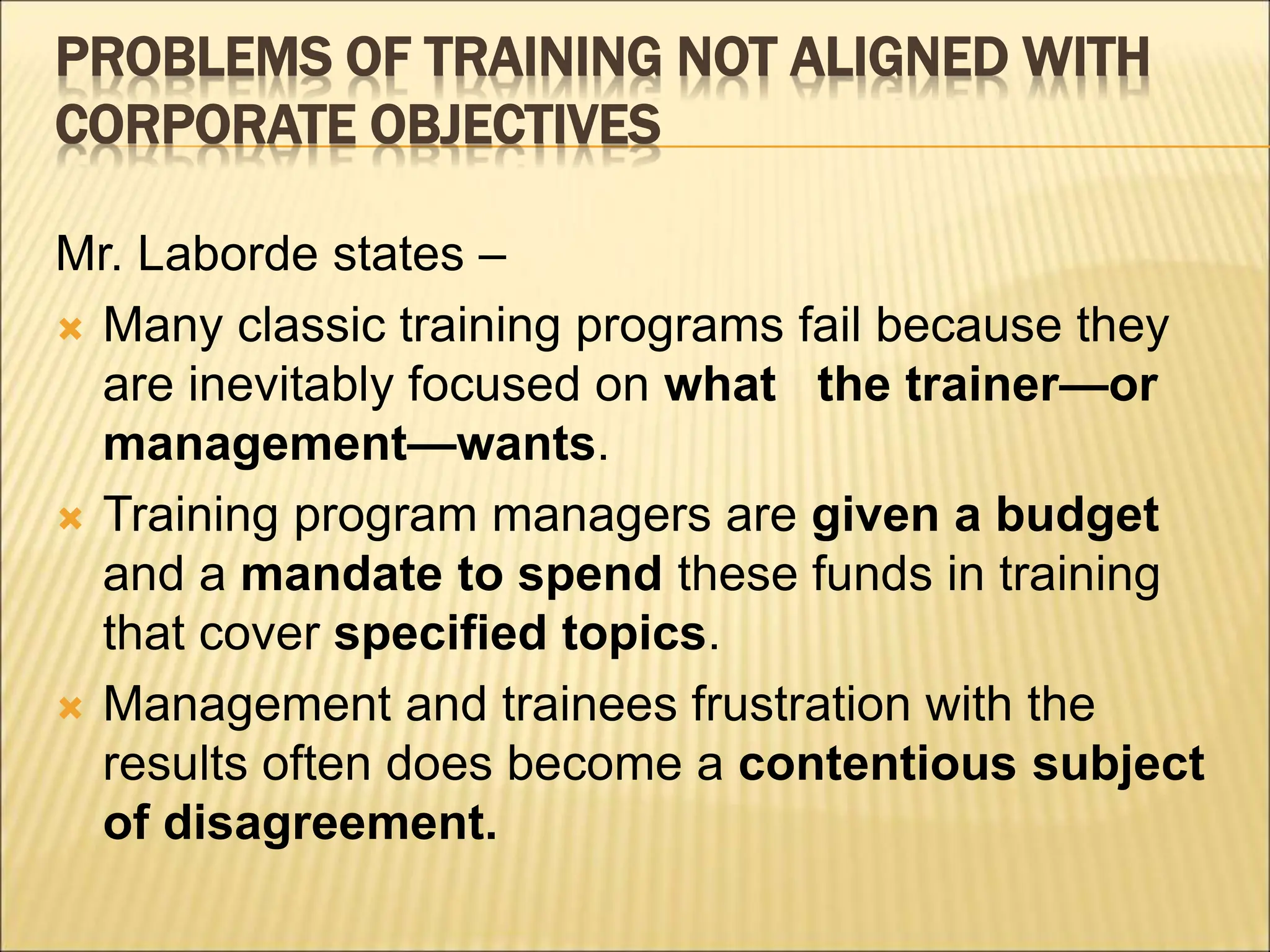 PROBLEMS OF TRAINING NOT ALIGNED WITH
CORPORATE OBJECTIVES
Mr. Laborde states –
 Many classic training programs fail because they
are inevitably focused on what the trainer—or
management—wants.
 Training program managers are given a budget
and a mandate to spend these funds in training
that cover specified topics.
 Management and trainees frustration with the
results often does become a contentious subject
of disagreement.
 