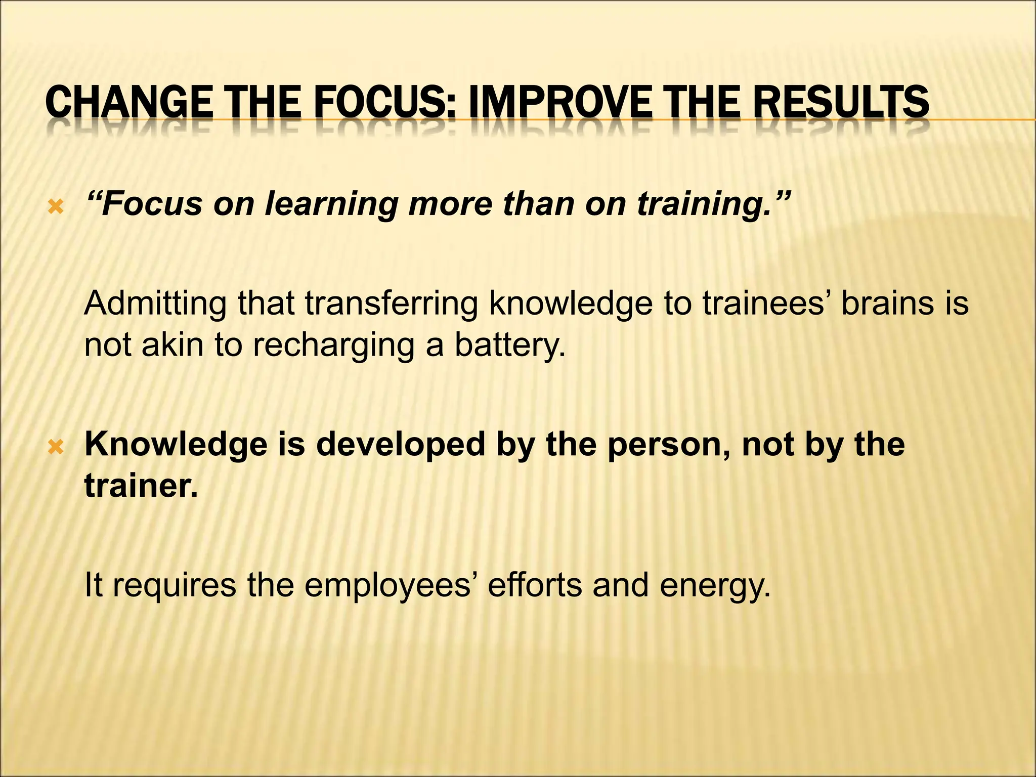 CHANGE THE FOCUS: IMPROVE THE RESULTS
 “Focus on learning more than on training.”
Admitting that transferring knowledge to trainees’ brains is
not akin to recharging a battery.
 Knowledge is developed by the person, not by the
trainer.
It requires the employees’ efforts and energy.
 