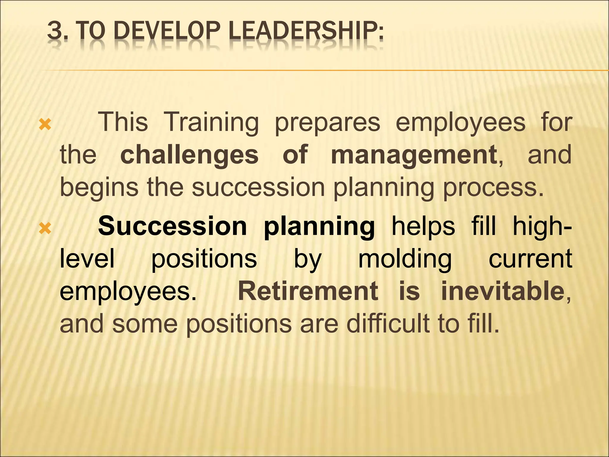 3. TO DEVELOP LEADERSHIP:
 This Training prepares employees for
the challenges of management, and
begins the succession planning process.
 Succession planning helps fill high-
level positions by molding current
employees. Retirement is inevitable,
and some positions are difficult to fill.
 