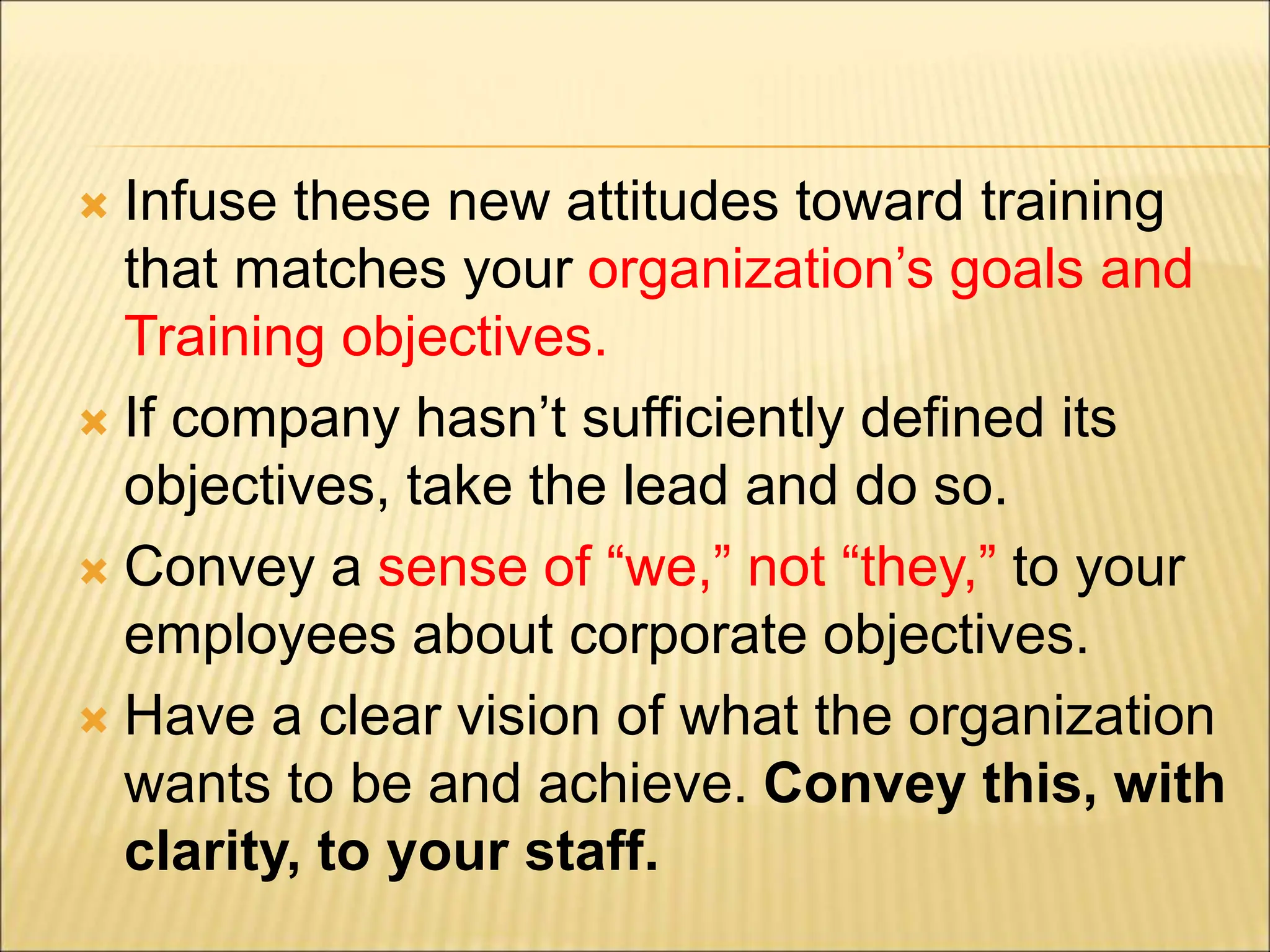  Infuse these new attitudes toward training
that matches your organization’s goals and
Training objectives.
 If company hasn’t sufficiently defined its
objectives, take the lead and do so.
 Convey a sense of “we,” not “they,” to your
employees about corporate objectives.
 Have a clear vision of what the organization
wants to be and achieve. Convey this, with
clarity, to your staff.
 
