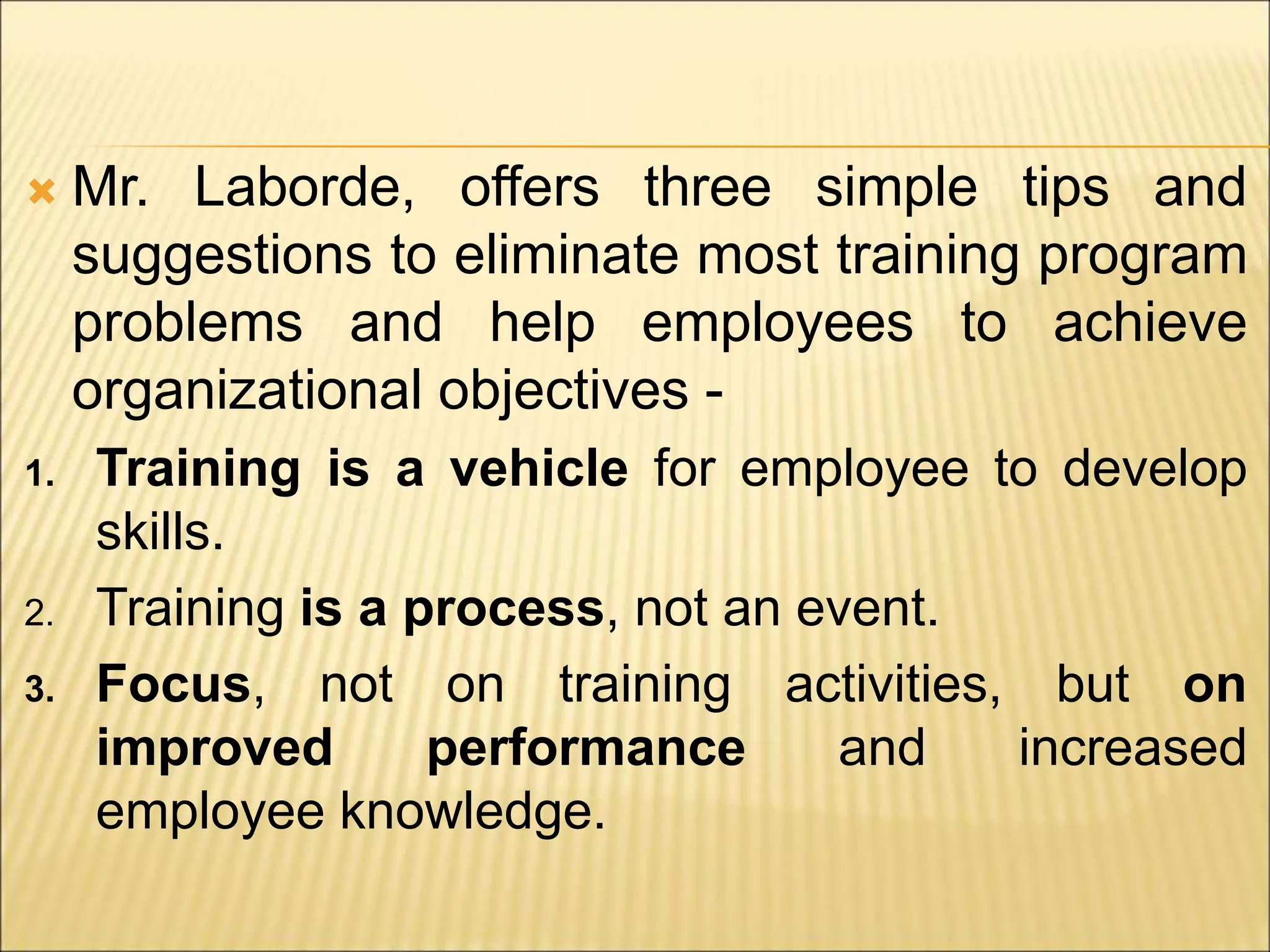  Mr. Laborde, offers three simple tips and
suggestions to eliminate most training program
problems and help employees to achieve
organizational objectives -
1. Training is a vehicle for employee to develop
skills.
2. Training is a process, not an event.
3. Focus, not on training activities, but on
improved performance and increased
employee knowledge.
 