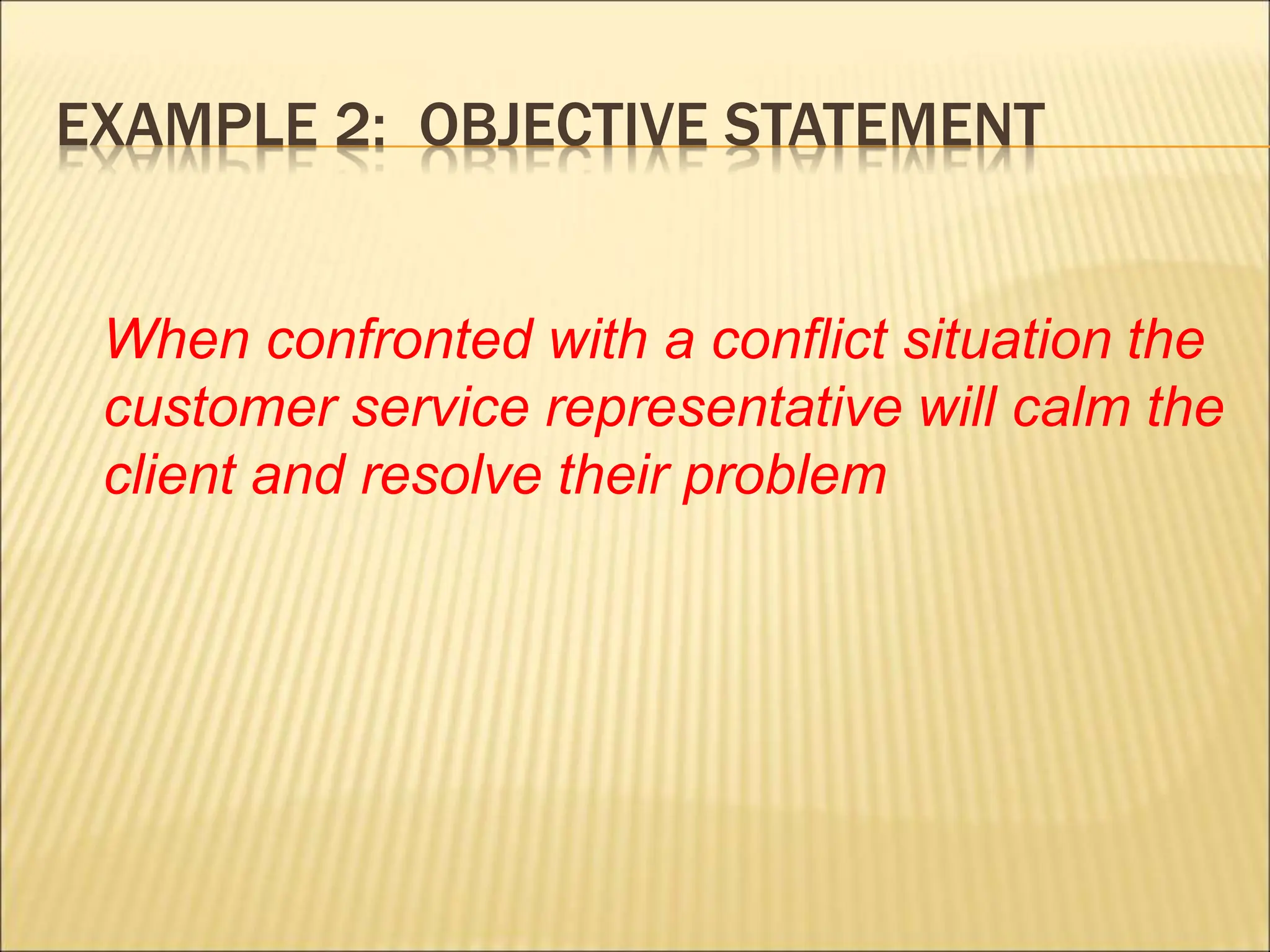 EXAMPLE 2: OBJECTIVE STATEMENT
When confronted with a conflict situation the
customer service representative will calm the
client and resolve their problem
 