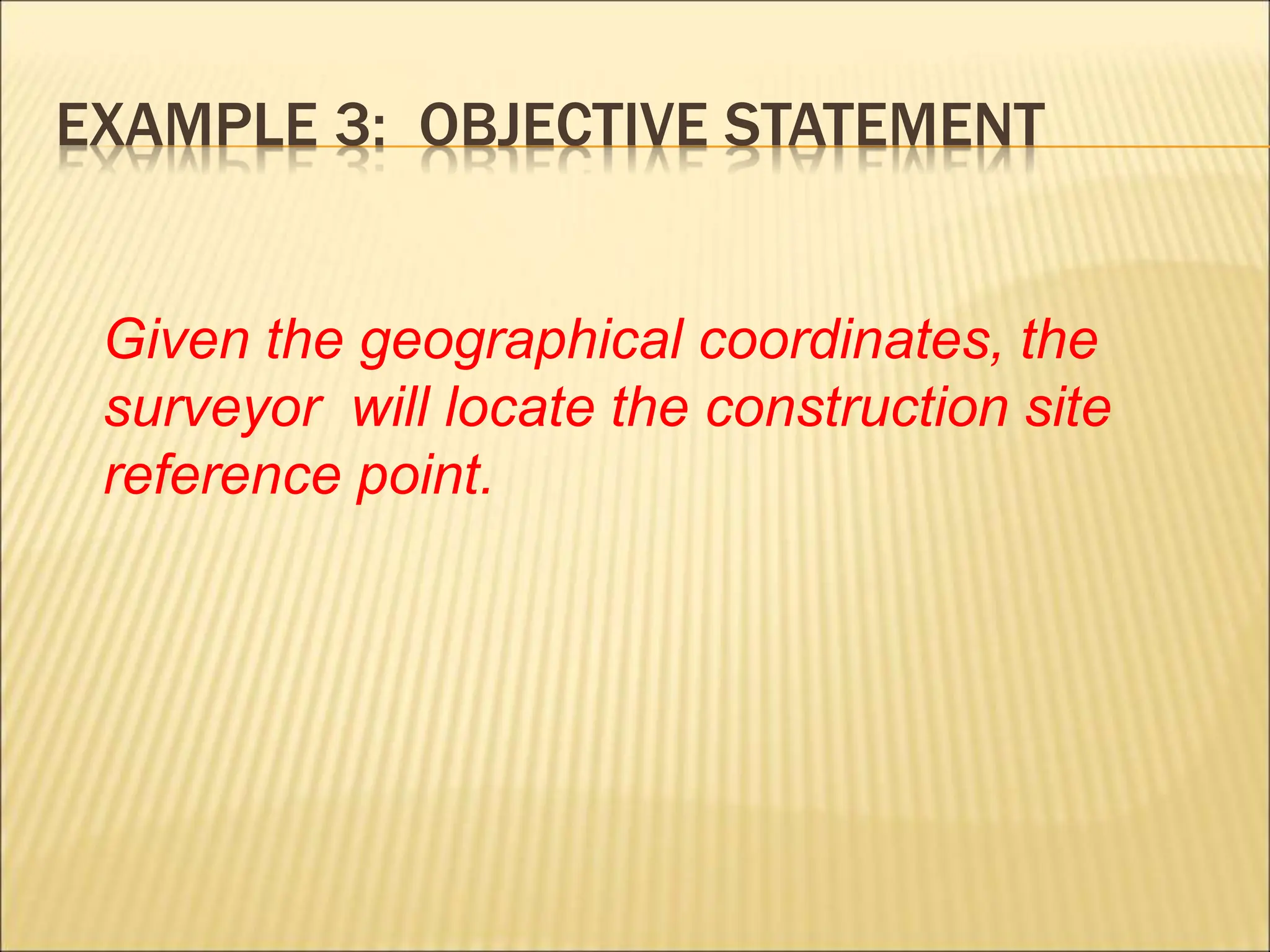 EXAMPLE 3: OBJECTIVE STATEMENT
Given the geographical coordinates, the
surveyor will locate the construction site
reference point.
 