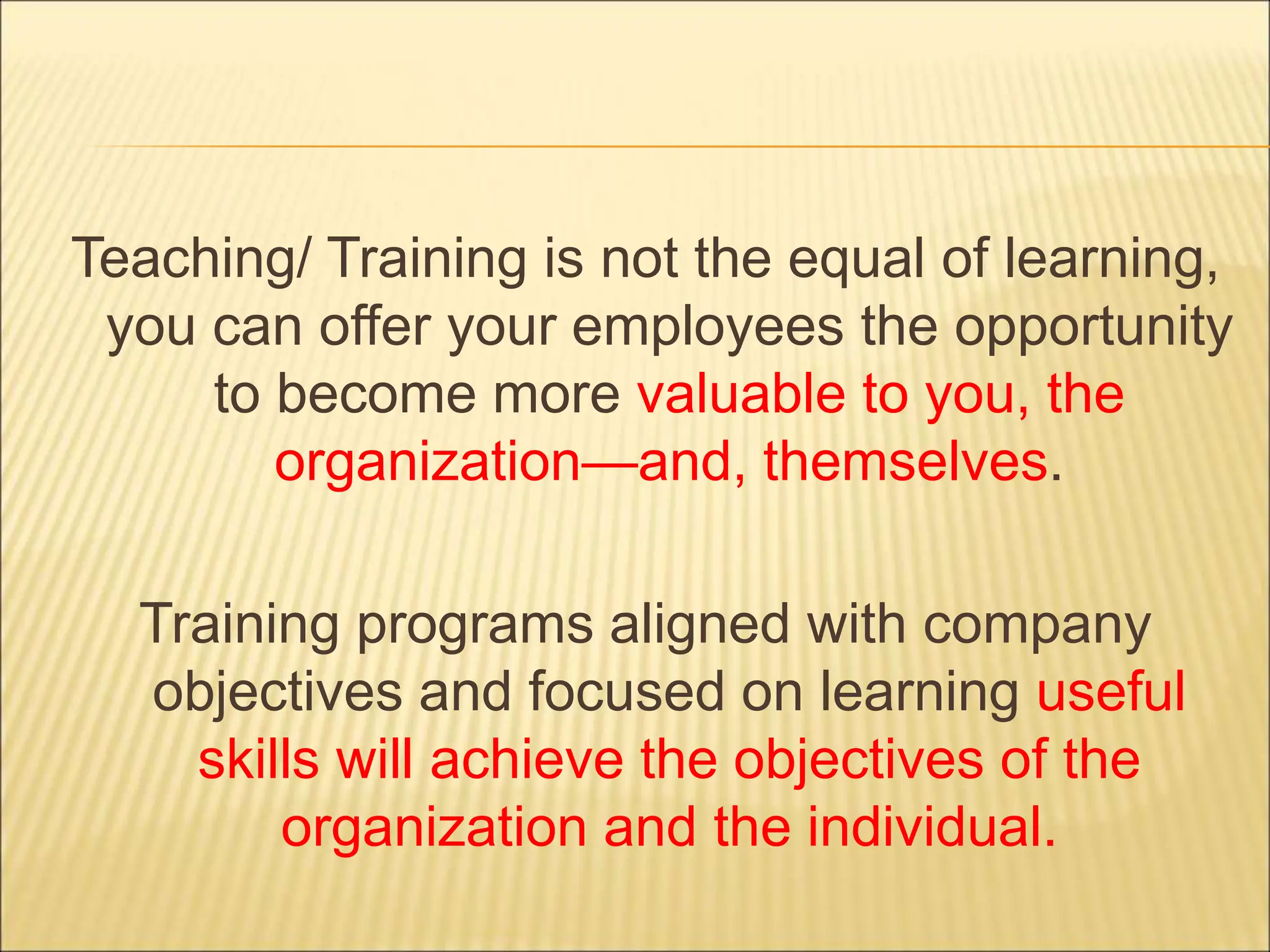 Teaching/ Training is not the equal of learning,
you can offer your employees the opportunity
to become more valuable to you, the
organization—and, themselves.
Training programs aligned with company
objectives and focused on learning useful
skills will achieve the objectives of the
organization and the individual.
 