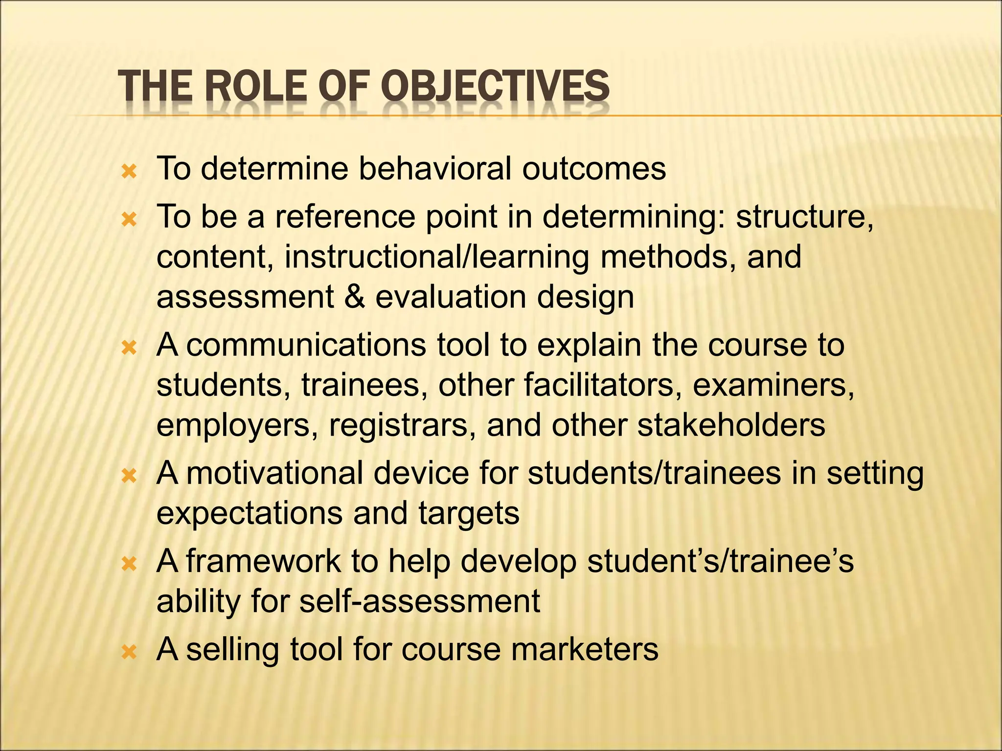 THE ROLE OF OBJECTIVES
 To determine behavioral outcomes
 To be a reference point in determining: structure,
content, instructional/learning methods, and
assessment & evaluation design
 A communications tool to explain the course to
students, trainees, other facilitators, examiners,
employers, registrars, and other stakeholders
 A motivational device for students/trainees in setting
expectations and targets
 A framework to help develop student’s/trainee’s
ability for self-assessment
 A selling tool for course marketers
 