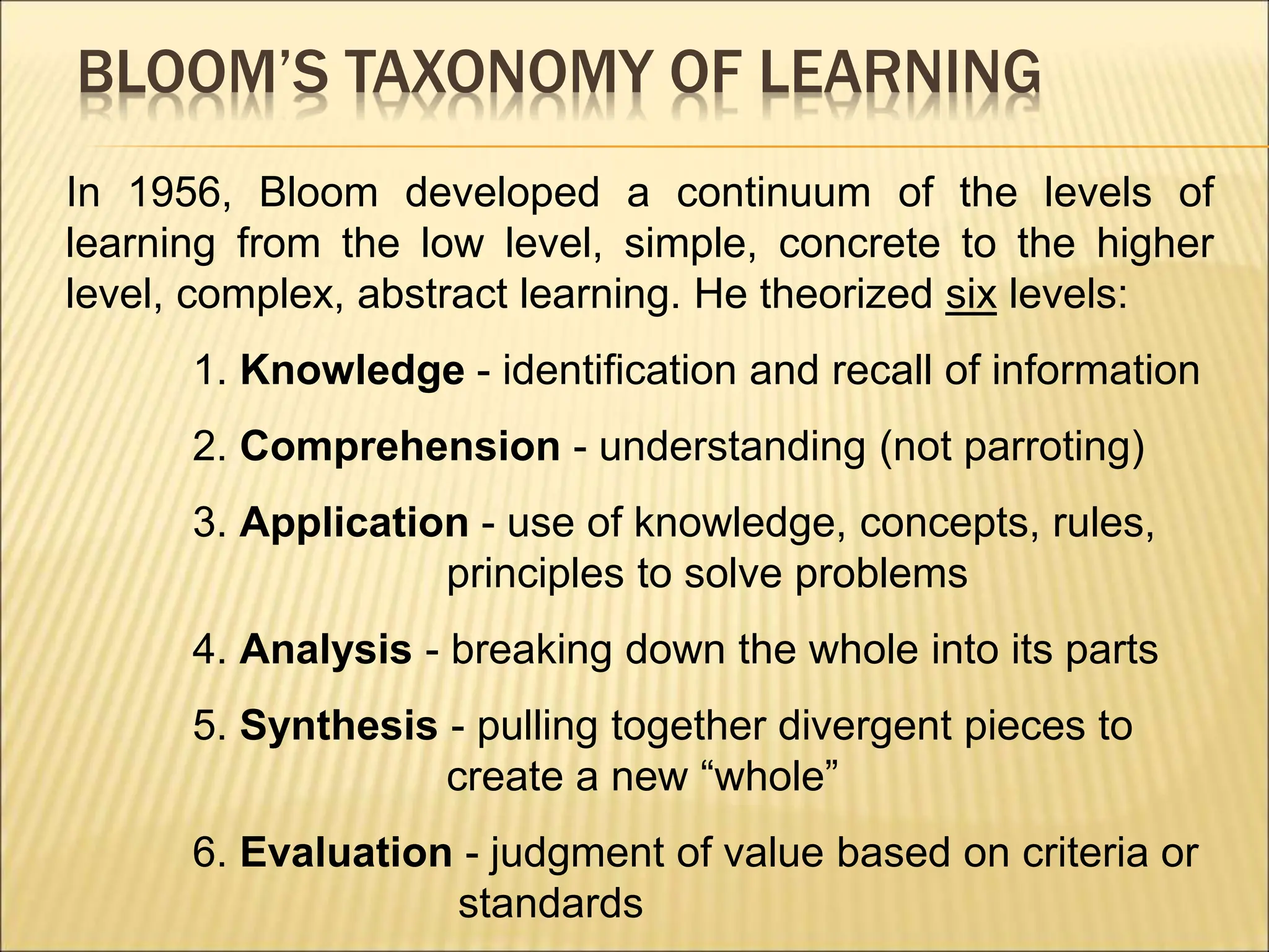 BLOOM’S TAXONOMY OF LEARNING
In 1956, Bloom developed a continuum of the levels of
learning from the low level, simple, concrete to the higher
level, complex, abstract learning. He theorized six levels:
1. Knowledge - identification and recall of information
2. Comprehension - understanding (not parroting)
3. Application - use of knowledge, concepts, rules,
principles to solve problems
4. Analysis - breaking down the whole into its parts
5. Synthesis - pulling together divergent pieces to
create a new “whole”
6. Evaluation - judgment of value based on criteria or
standards
 