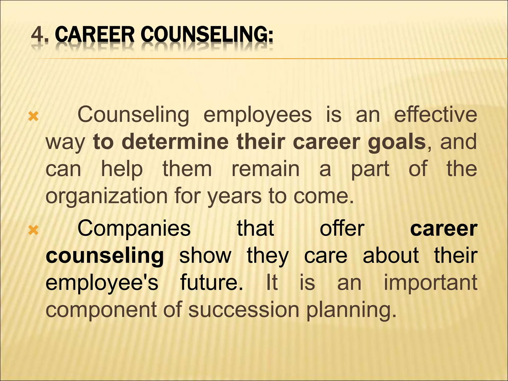 4. CAREER COUNSELING:
 Counseling employees is an effective
way to determine their career goals, and
can help them remain a part of the
organization for years to come.
 Companies that offer career
counseling show they care about their
employee's future. It is an important
component of succession planning.
 