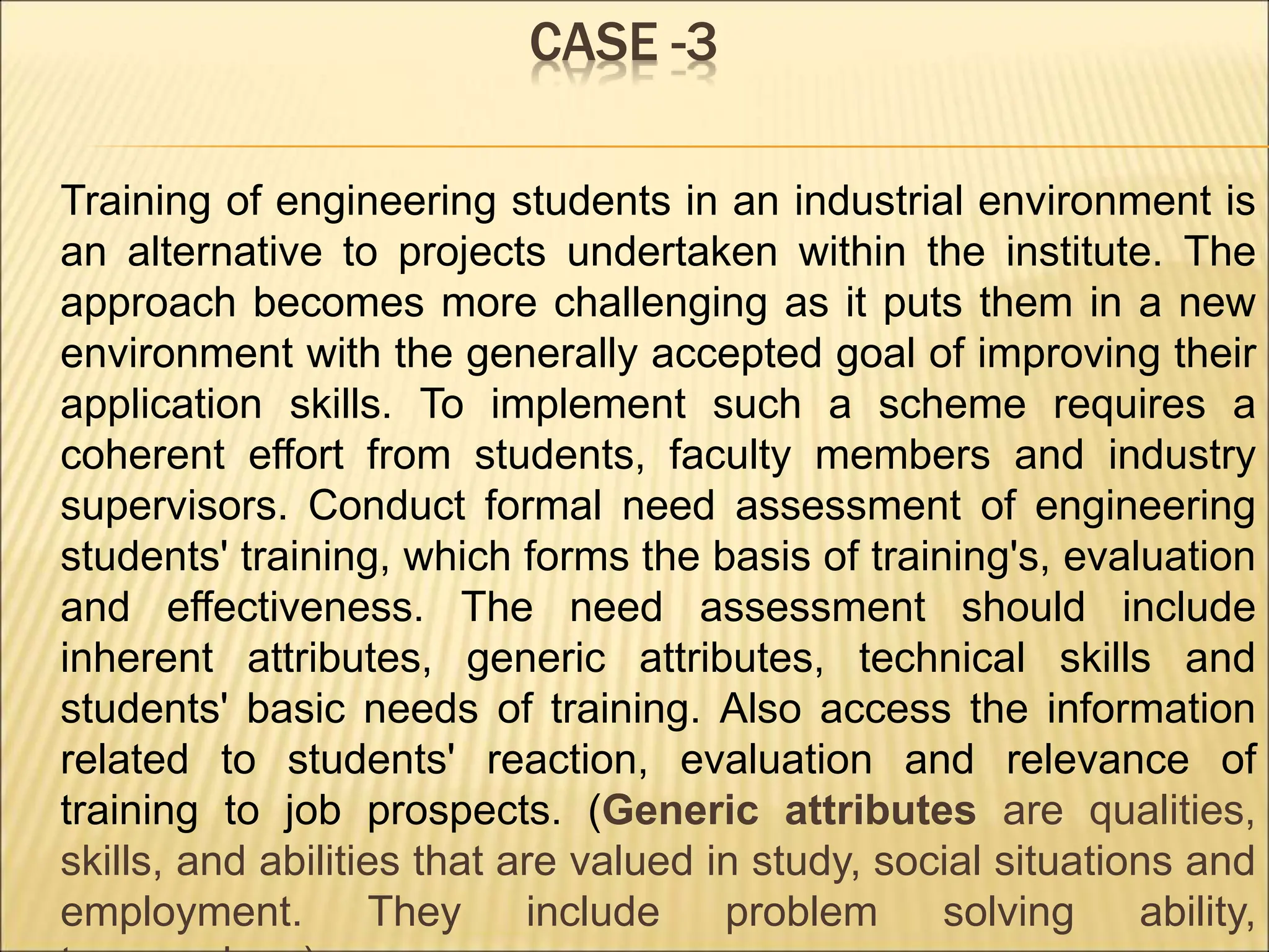 CASE -3
Training of engineering students in an industrial environment is
an alternative to projects undertaken within the institute. The
approach becomes more challenging as it puts them in a new
environment with the generally accepted goal of improving their
application skills. To implement such a scheme requires a
coherent effort from students, faculty members and industry
supervisors. Conduct formal need assessment of engineering
students' training, which forms the basis of training's, evaluation
and effectiveness. The need assessment should include
inherent attributes, generic attributes, technical skills and
students' basic needs of training. Also access the information
related to students' reaction, evaluation and relevance of
training to job prospects. (Generic attributes are qualities,
skills, and abilities that are valued in study, social situations and
employment. They include problem solving ability,
 