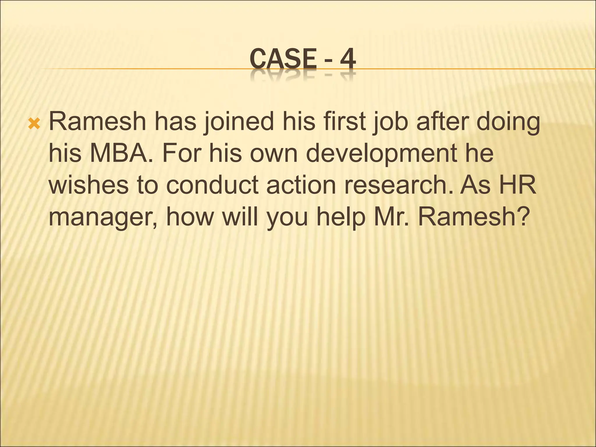 CASE - 4
 Ramesh has joined his first job after doing
his MBA. For his own development he
wishes to conduct action research. As HR
manager, how will you help Mr. Ramesh?
 