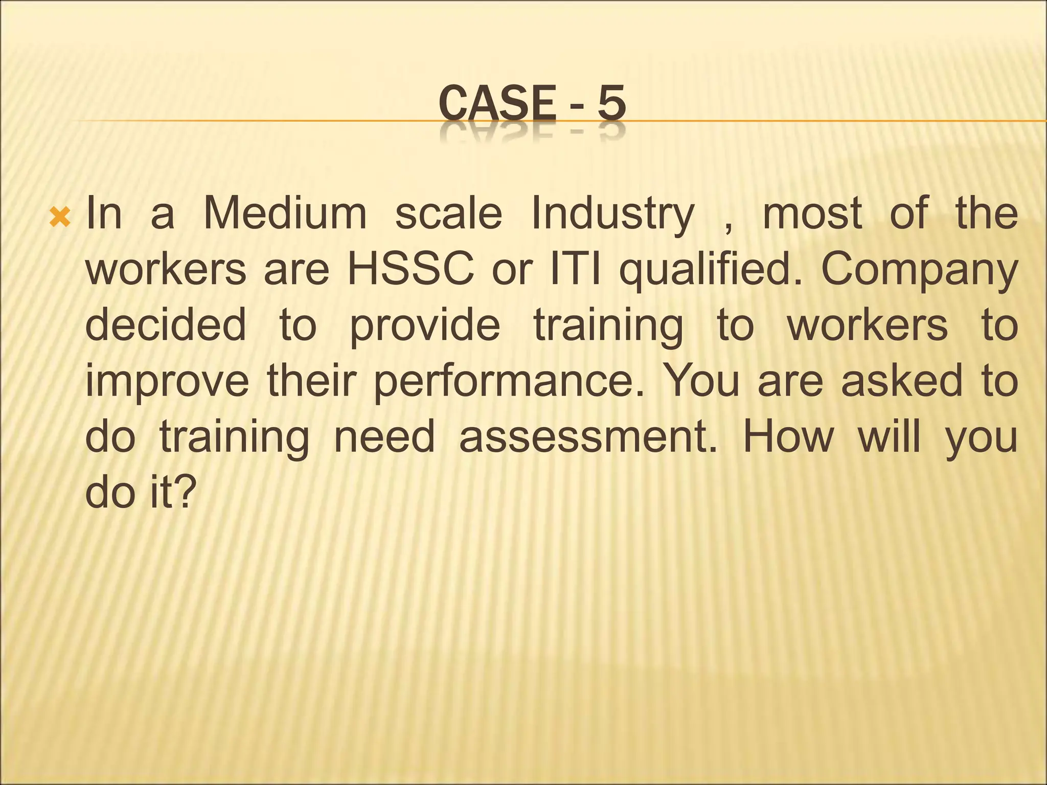 CASE - 5
 In a Medium scale Industry , most of the
workers are HSSC or ITI qualified. Company
decided to provide training to workers to
improve their performance. You are asked to
do training need assessment. How will you
do it?
 