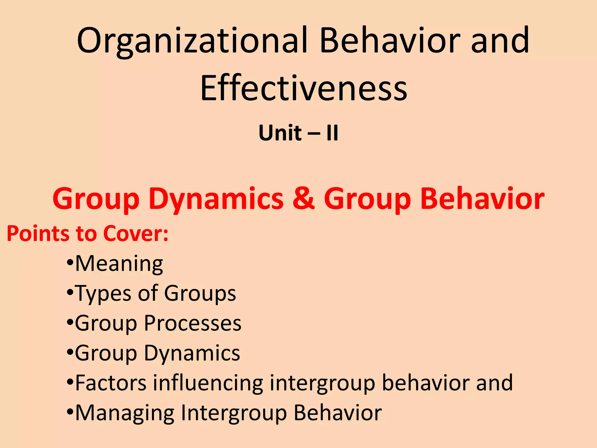 Organizational Behavior and
Effectiveness
Unit – II
Group Dynamics & Group Behavior
Points to Cover:
•Meaning
•Types of Groups
•Group Processes
•Group Dynamics
•Factors influencing intergroup behavior and
•Managing Intergroup Behavior
 
