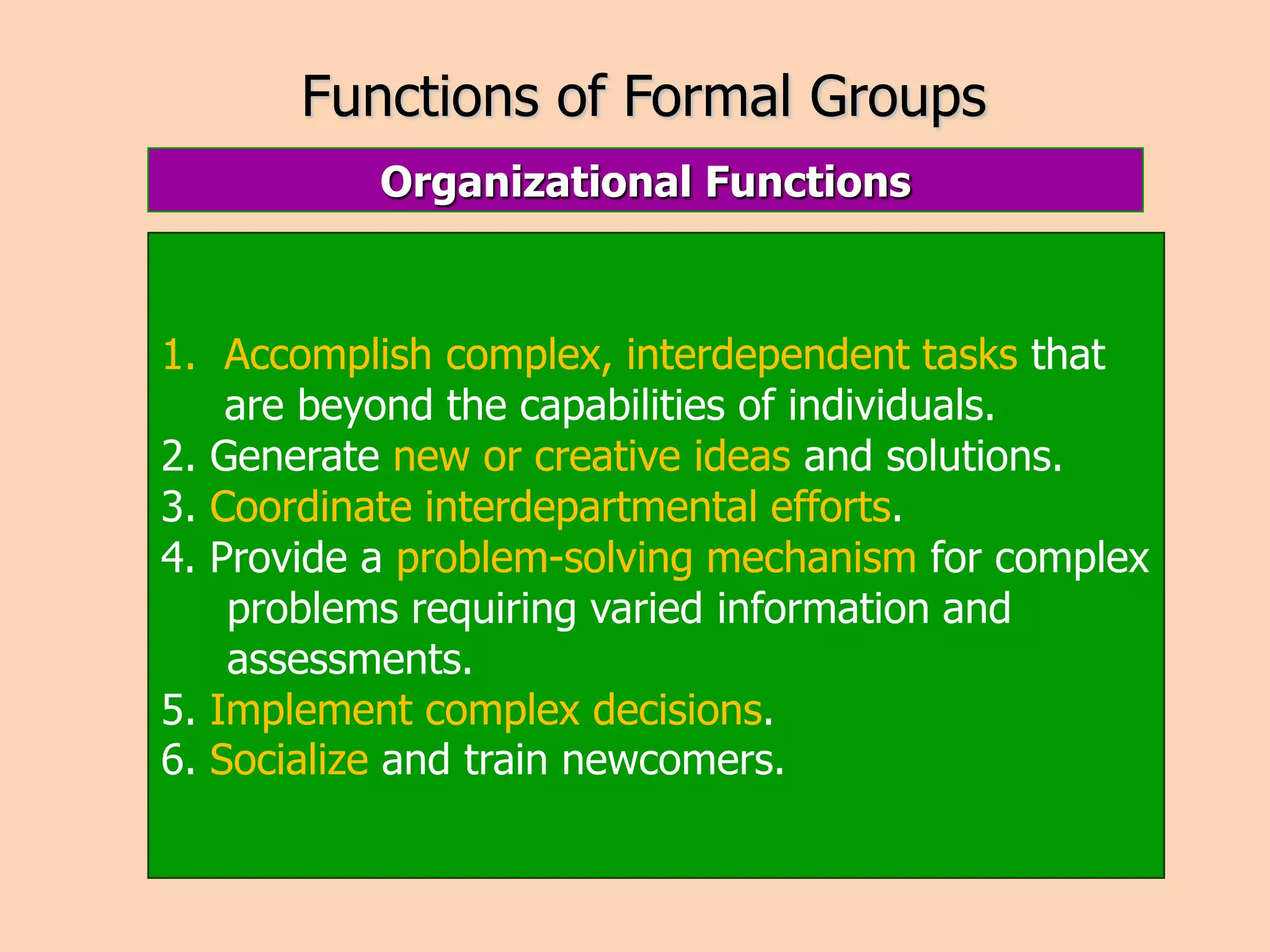 Functions of Formal Groups
Organizational Functions
1. Accomplish complex, interdependent tasks that
are beyond the capabilities of individuals.
2. Generate new or creative ideas and solutions.
3. Coordinate interdepartmental efforts.
4. Provide a problem-solving mechanism for complex
problems requiring varied information and
assessments.
5. Implement complex decisions.
6. Socialize and train newcomers.
 