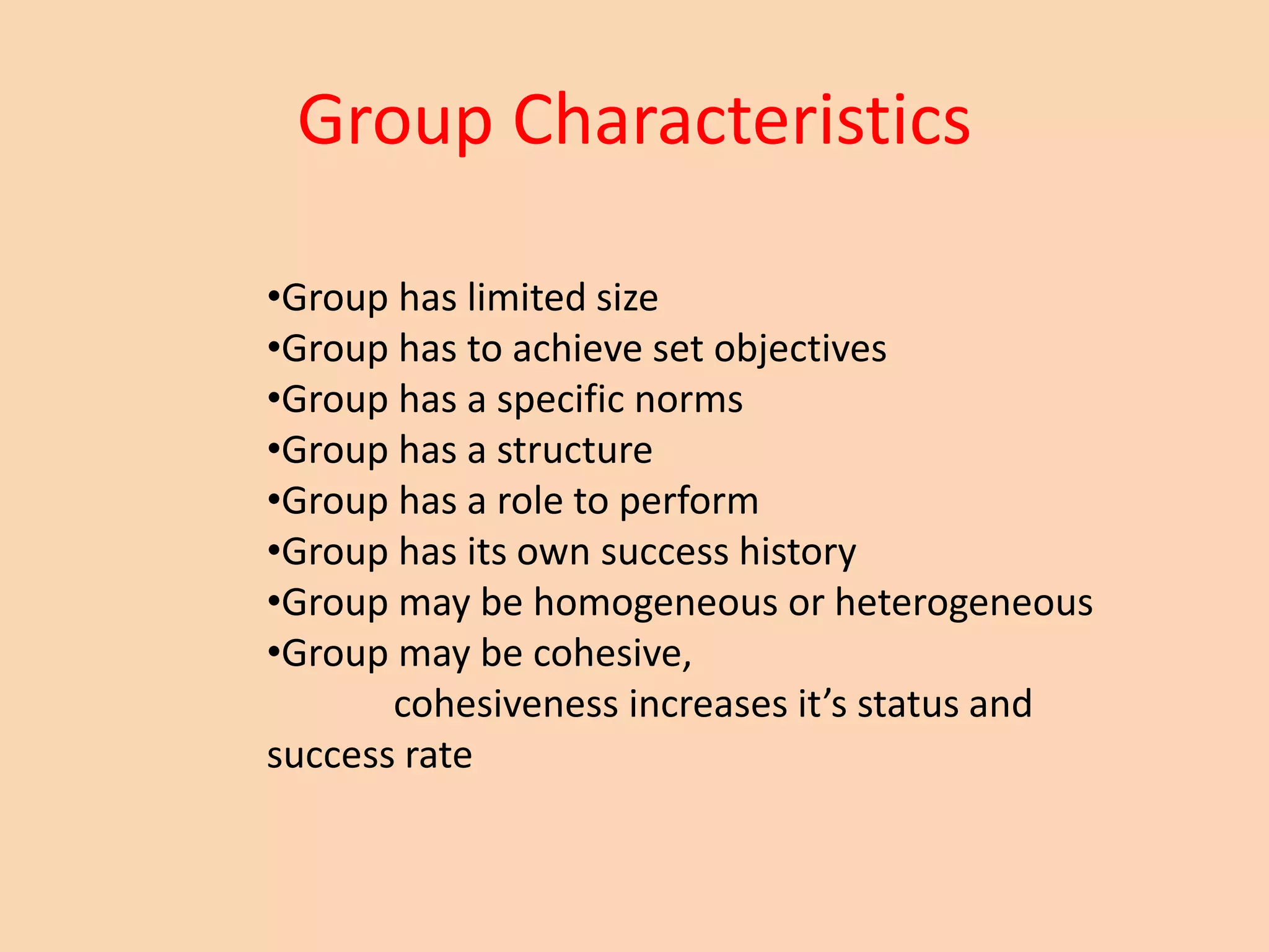 Group Characteristics
•Group has limited size
•Group has to achieve set objectives
•Group has a specific norms
•Group has a structure
•Group has a role to perform
•Group has its own success history
•Group may be homogeneous or heterogeneous
•Group may be cohesive,
cohesiveness increases it’s status and
success rate
 