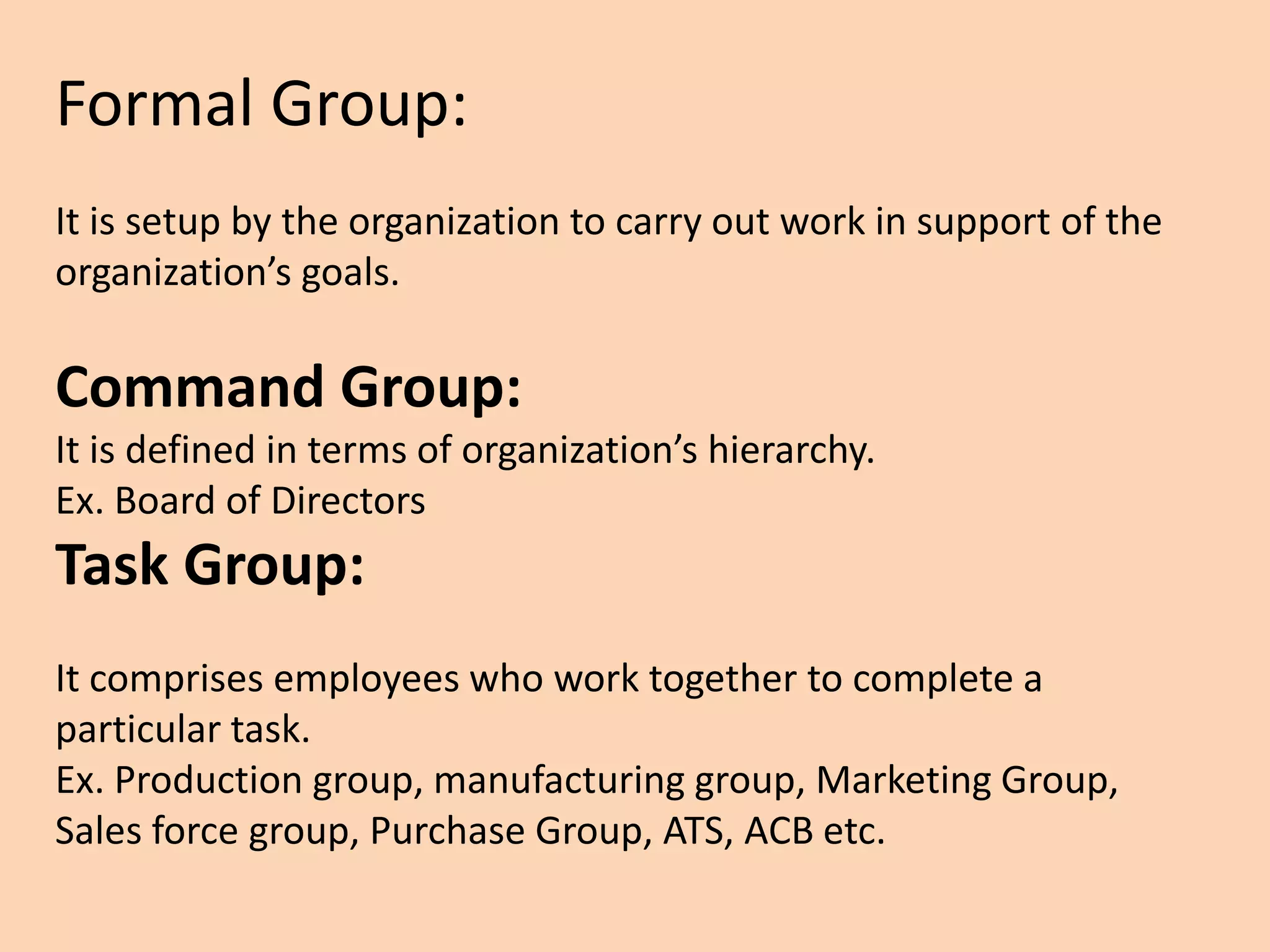Formal Group:
It is setup by the organization to carry out work in support of the
organization’s goals.
Command Group:
It is defined in terms of organization’s hierarchy.
Ex. Board of Directors
Task Group:
It comprises employees who work together to complete a
particular task.
Ex. Production group, manufacturing group, Marketing Group,
Sales force group, Purchase Group, ATS, ACB etc.
 