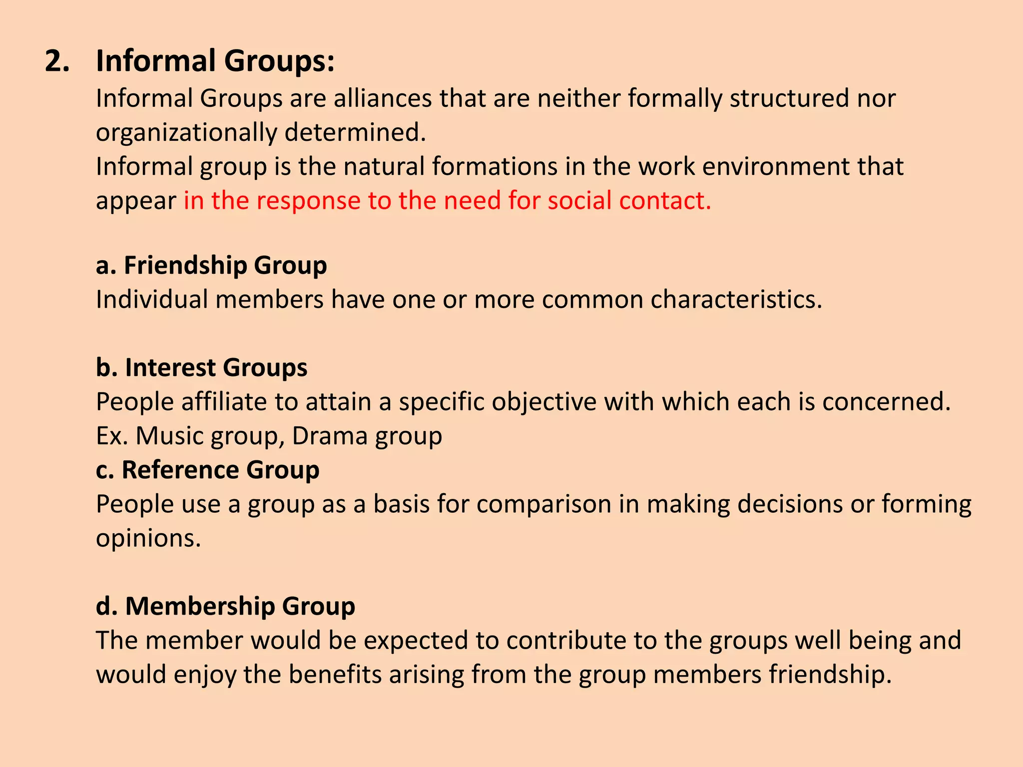 2. Informal Groups:
Informal Groups are alliances that are neither formally structured nor
organizationally determined.
Informal group is the natural formations in the work environment that
appear in the response to the need for social contact.
a. Friendship Group
Individual members have one or more common characteristics.
b. Interest Groups
People affiliate to attain a specific objective with which each is concerned.
Ex. Music group, Drama group
c. Reference Group
People use a group as a basis for comparison in making decisions or forming
opinions.
d. Membership Group
The member would be expected to contribute to the groups well being and
would enjoy the benefits arising from the group members friendship.
 