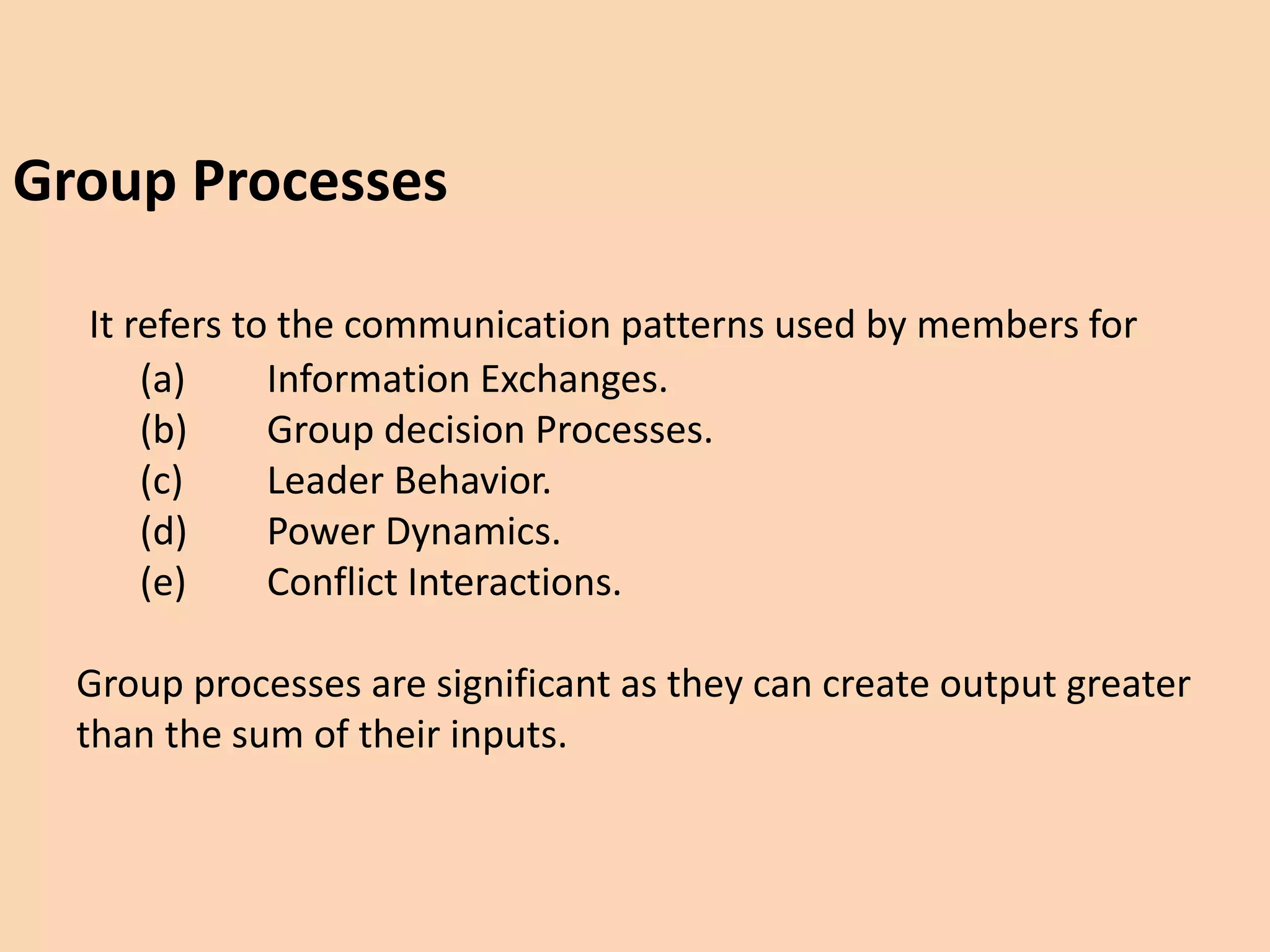 Group Processes
It refers to the communication patterns used by members for
(a) Information Exchanges.
(b) Group decision Processes.
(c) Leader Behavior.
(d) Power Dynamics.
(e) Conflict Interactions.
Group processes are significant as they can create output greater
than the sum of their inputs.
 