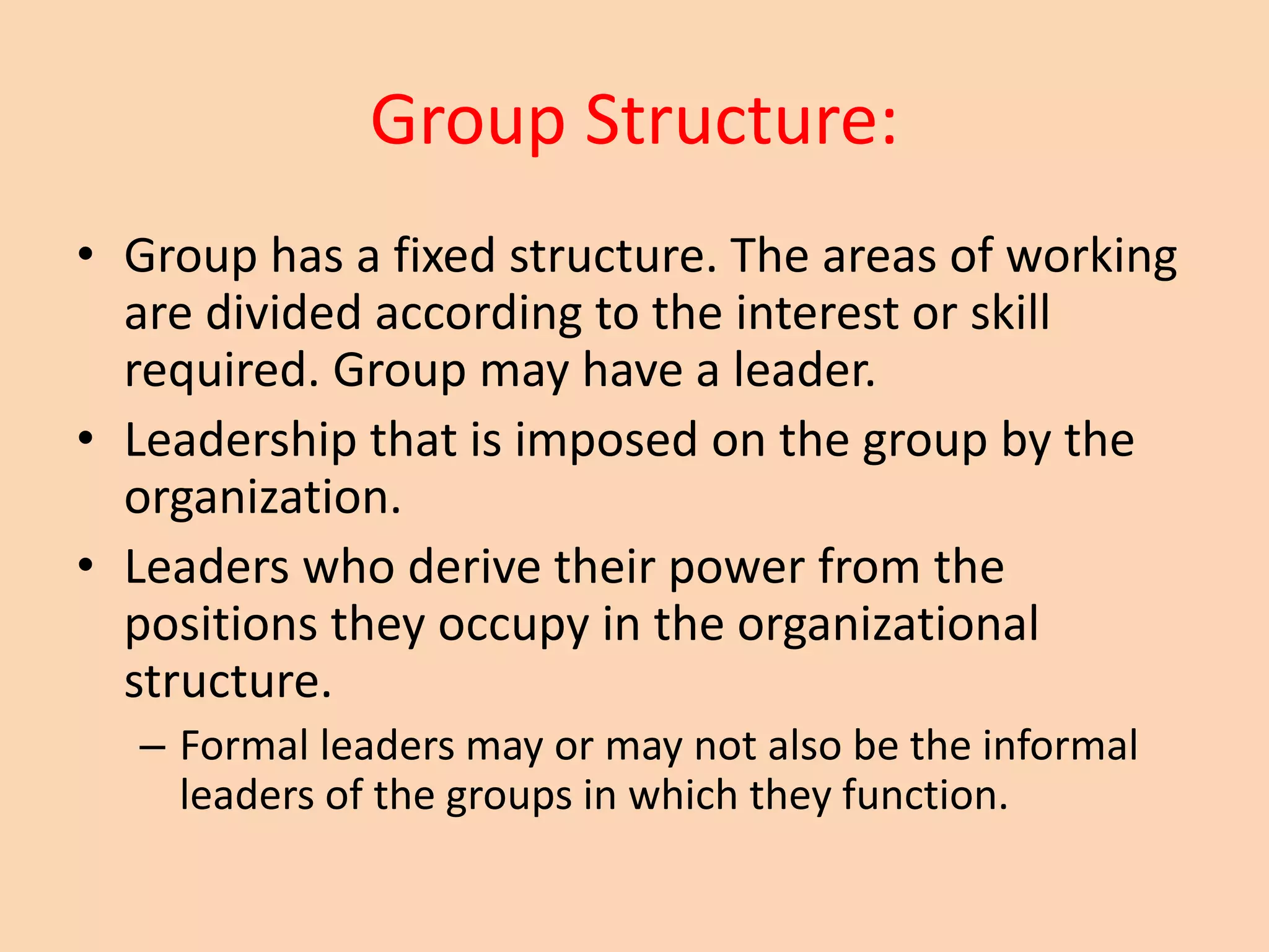 Group Structure:
• Group has a fixed structure. The areas of working
are divided according to the interest or skill
required. Group may have a leader.
• Leadership that is imposed on the group by the
organization.
• Leaders who derive their power from the
positions they occupy in the organizational
structure.
– Formal leaders may or may not also be the informal
leaders of the groups in which they function.
 