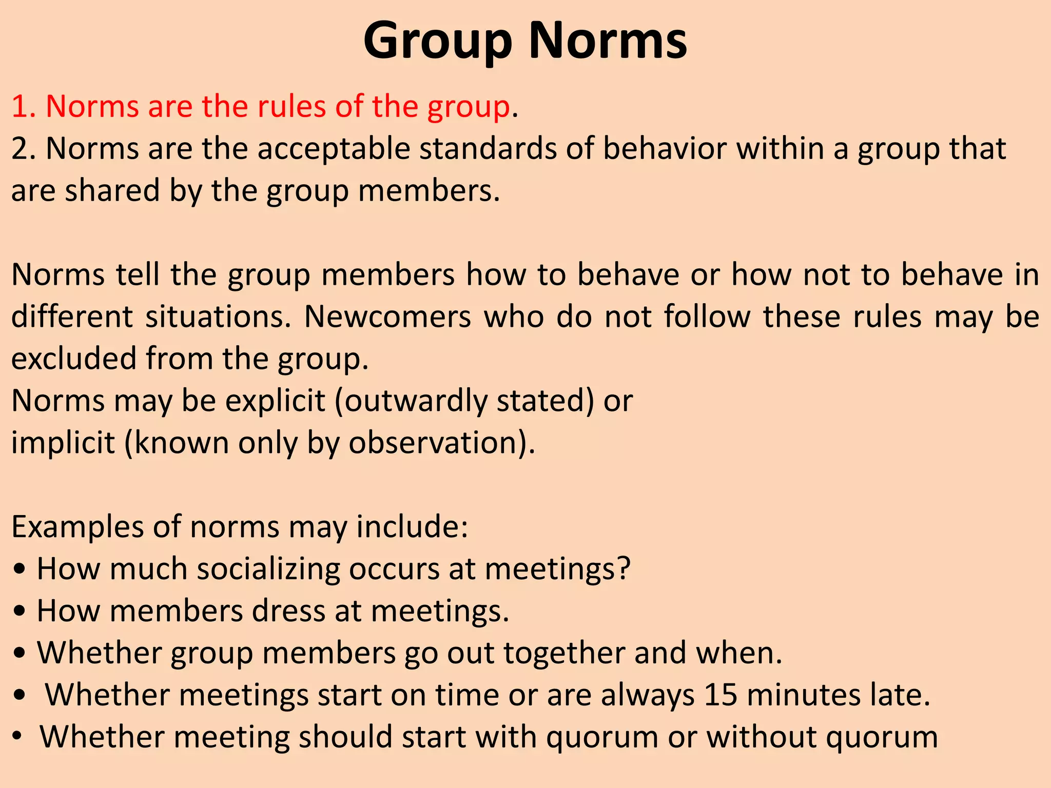 Group Norms
1. Norms are the rules of the group.
2. Norms are the acceptable standards of behavior within a group that
are shared by the group members.
Norms tell the group members how to behave or how not to behave in
different situations. Newcomers who do not follow these rules may be
excluded from the group.
Norms may be explicit (outwardly stated) or
implicit (known only by observation).
Examples of norms may include:
• How much socializing occurs at meetings?
• How members dress at meetings.
• Whether group members go out together and when.
• Whether meetings start on time or are always 15 minutes late.
• Whether meeting should start with quorum or without quorum
 