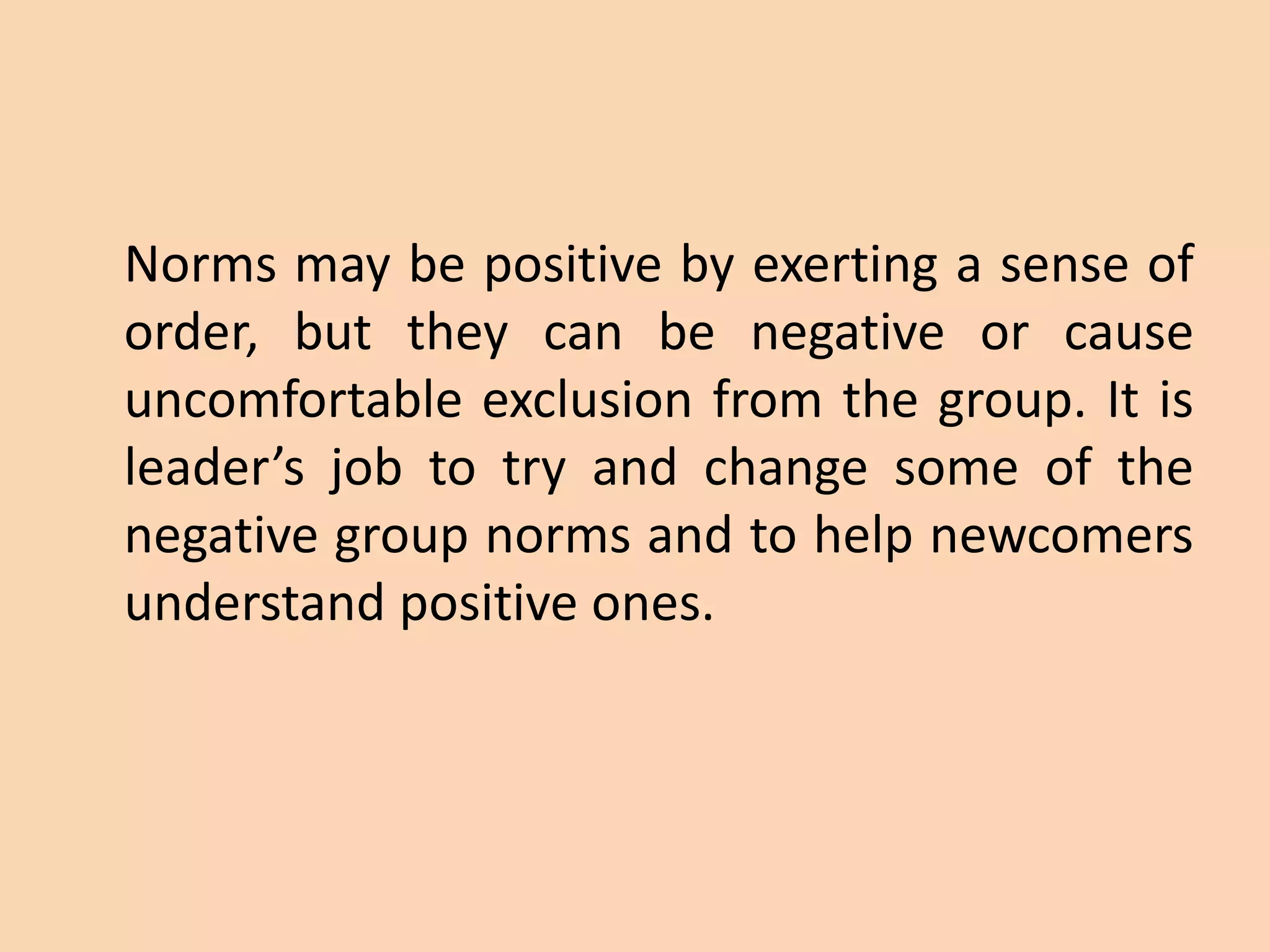 Norms may be positive by exerting a sense of
order, but they can be negative or cause
uncomfortable exclusion from the group. It is
leader’s job to try and change some of the
negative group norms and to help newcomers
understand positive ones.
 