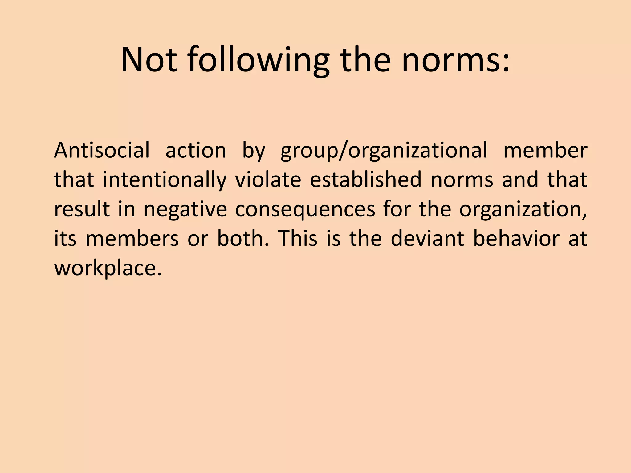 Not following the norms:
Antisocial action by group/organizational member
that intentionally violate established norms and that
result in negative consequences for the organization,
its members or both. This is the deviant behavior at
workplace.
 