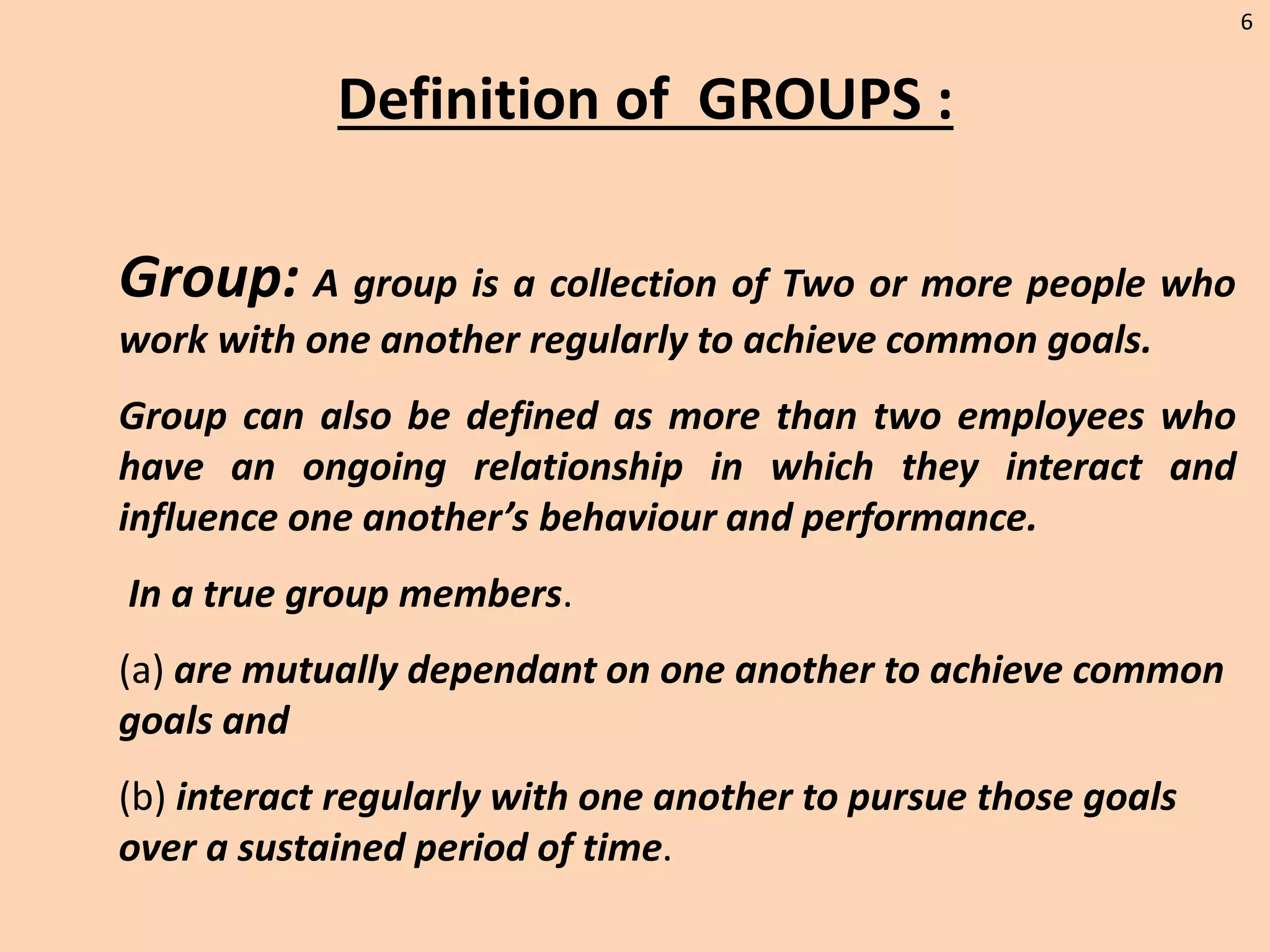 6
Definition of GROUPS :
Group: A group is a collection of Two or more people who
work with one another regularly to achieve common goals.
Group can also be defined as more than two employees who
have an ongoing relationship in which they interact and
influence one another’s behaviour and performance.
In a true group members.
(a) are mutually dependant on one another to achieve common
goals and
(b) interact regularly with one another to pursue those goals
over a sustained period of time.
 