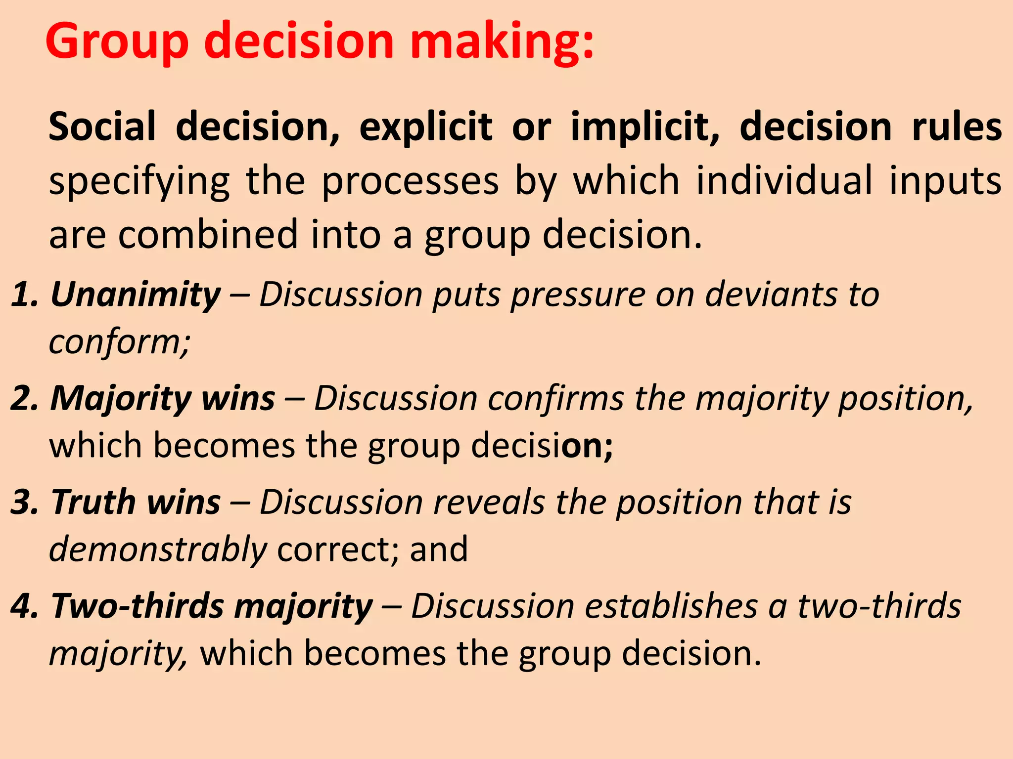 Social decision, explicit or implicit, decision rules
specifying the processes by which individual inputs
are combined into a group decision.
1. Unanimity – Discussion puts pressure on deviants to
conform;
2. Majority wins – Discussion confirms the majority position,
which becomes the group decision;
3. Truth wins – Discussion reveals the position that is
demonstrably correct; and
4. Two-thirds majority – Discussion establishes a two-thirds
majority, which becomes the group decision.
Group decision making:
 