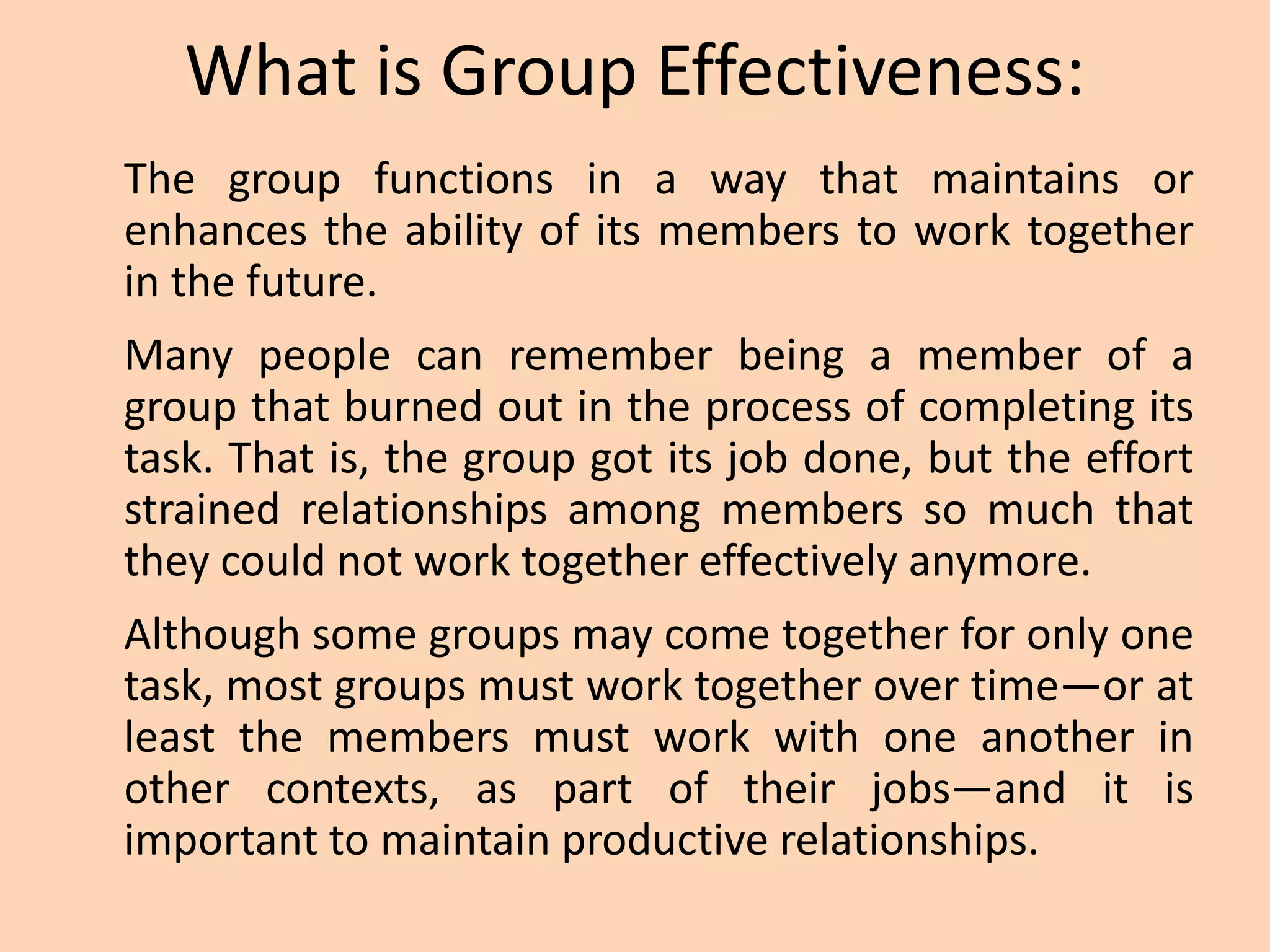 What is Group Effectiveness:
The group functions in a way that maintains or
enhances the ability of its members to work together
in the future.
Many people can remember being a member of a
group that burned out in the process of completing its
task. That is, the group got its job done, but the effort
strained relationships among members so much that
they could not work together effectively anymore.
Although some groups may come together for only one
task, most groups must work together over time—or at
least the members must work with one another in
other contexts, as part of their jobs—and it is
important to maintain productive relationships.
 