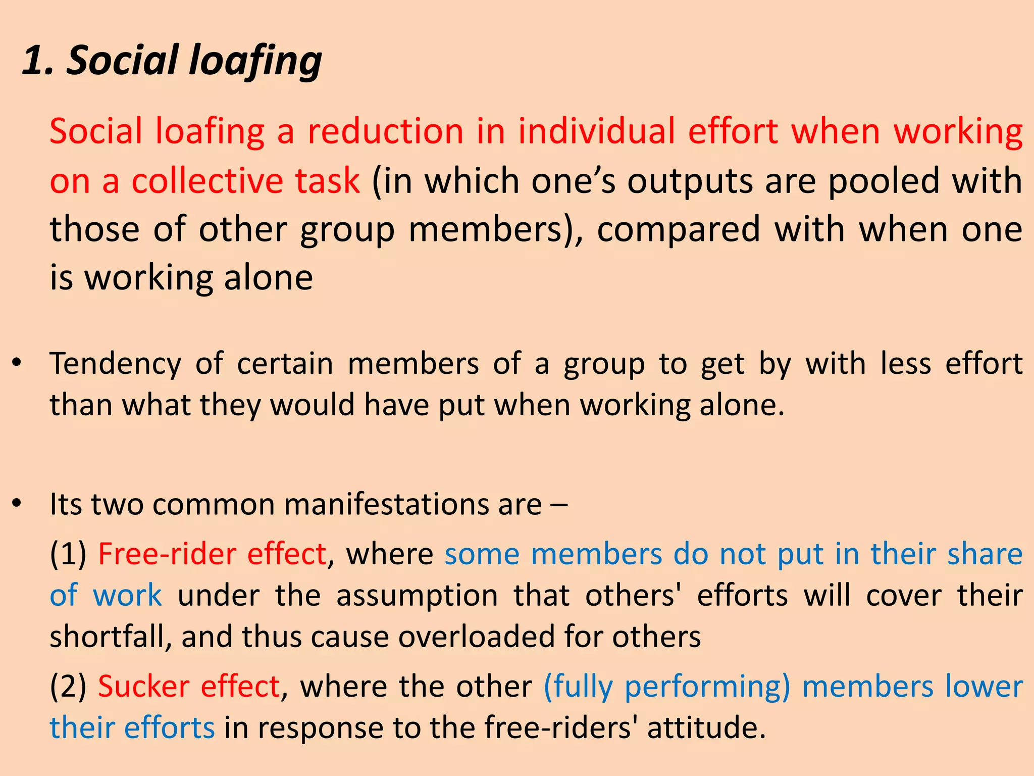 Social loafing a reduction in individual effort when working
on a collective task (in which one’s outputs are pooled with
those of other group members), compared with when one
is working alone
• Tendency of certain members of a group to get by with less effort
than what they would have put when working alone.
• Its two common manifestations are –
(1) Free-rider effect, where some members do not put in their share
of work under the assumption that others' efforts will cover their
shortfall, and thus cause overloaded for others
(2) Sucker effect, where the other (fully performing) members lower
their efforts in response to the free-riders' attitude.
1. Social loafing
 