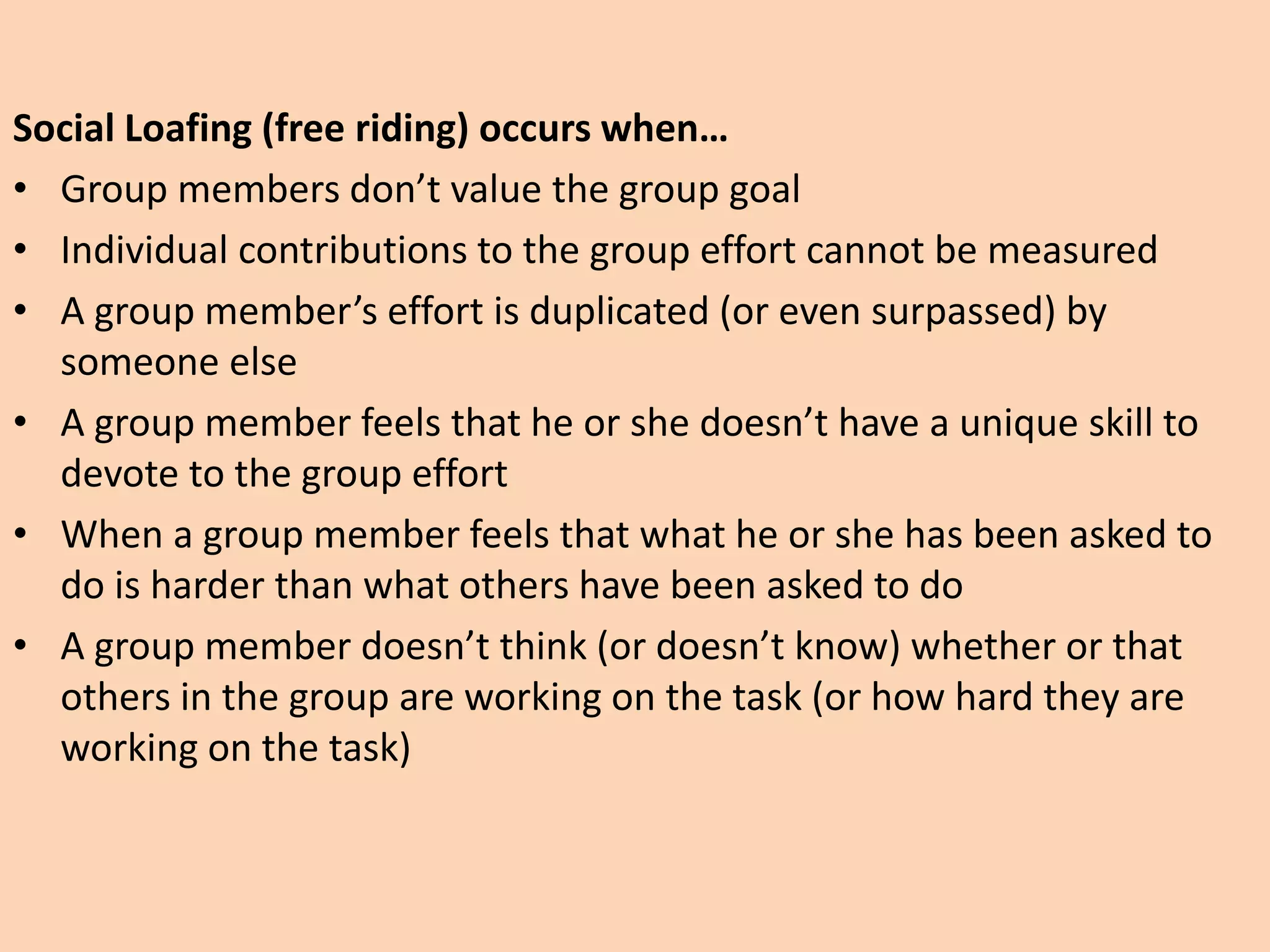 Social Loafing (free riding) occurs when…
• Group members don’t value the group goal
• Individual contributions to the group effort cannot be measured
• A group member’s effort is duplicated (or even surpassed) by
someone else
• A group member feels that he or she doesn’t have a unique skill to
devote to the group effort
• When a group member feels that what he or she has been asked to
do is harder than what others have been asked to do
• A group member doesn’t think (or doesn’t know) whether or that
others in the group are working on the task (or how hard they are
working on the task)
 