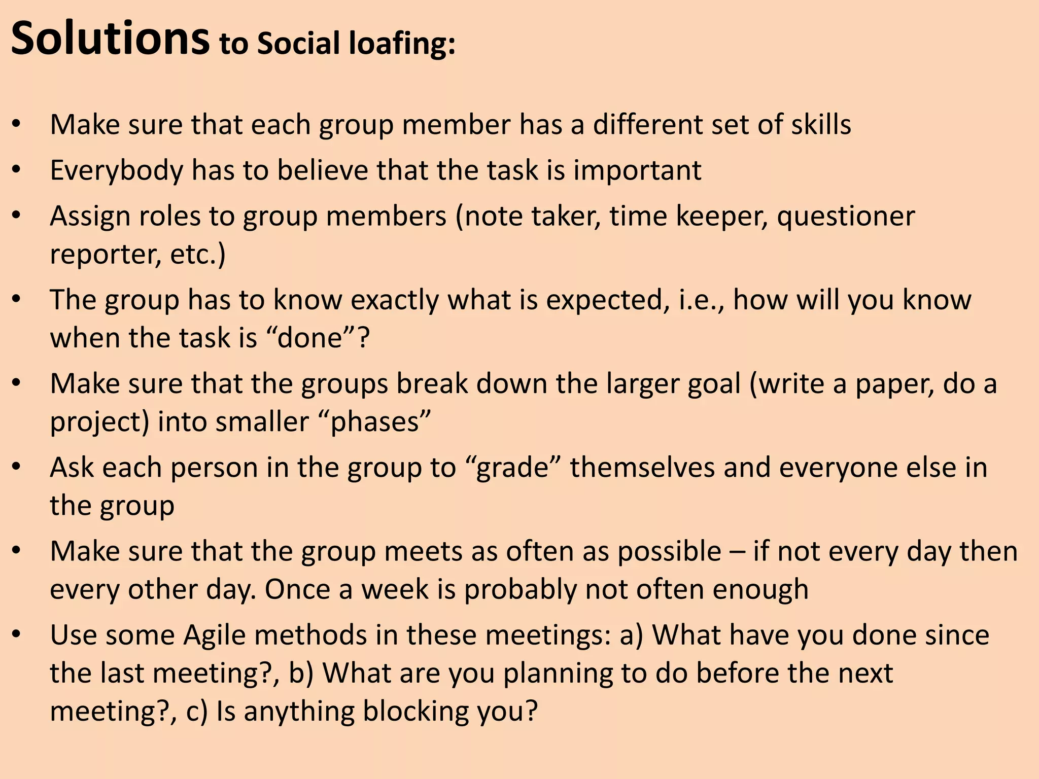 Solutions to Social loafing:
• Make sure that each group member has a different set of skills
• Everybody has to believe that the task is important
• Assign roles to group members (note taker, time keeper, questioner
reporter, etc.)
• The group has to know exactly what is expected, i.e., how will you know
when the task is “done”?
• Make sure that the groups break down the larger goal (write a paper, do a
project) into smaller “phases”
• Ask each person in the group to “grade” themselves and everyone else in
the group
• Make sure that the group meets as often as possible – if not every day then
every other day. Once a week is probably not often enough
• Use some Agile methods in these meetings: a) What have you done since
the last meeting?, b) What are you planning to do before the next
meeting?, c) Is anything blocking you?
 