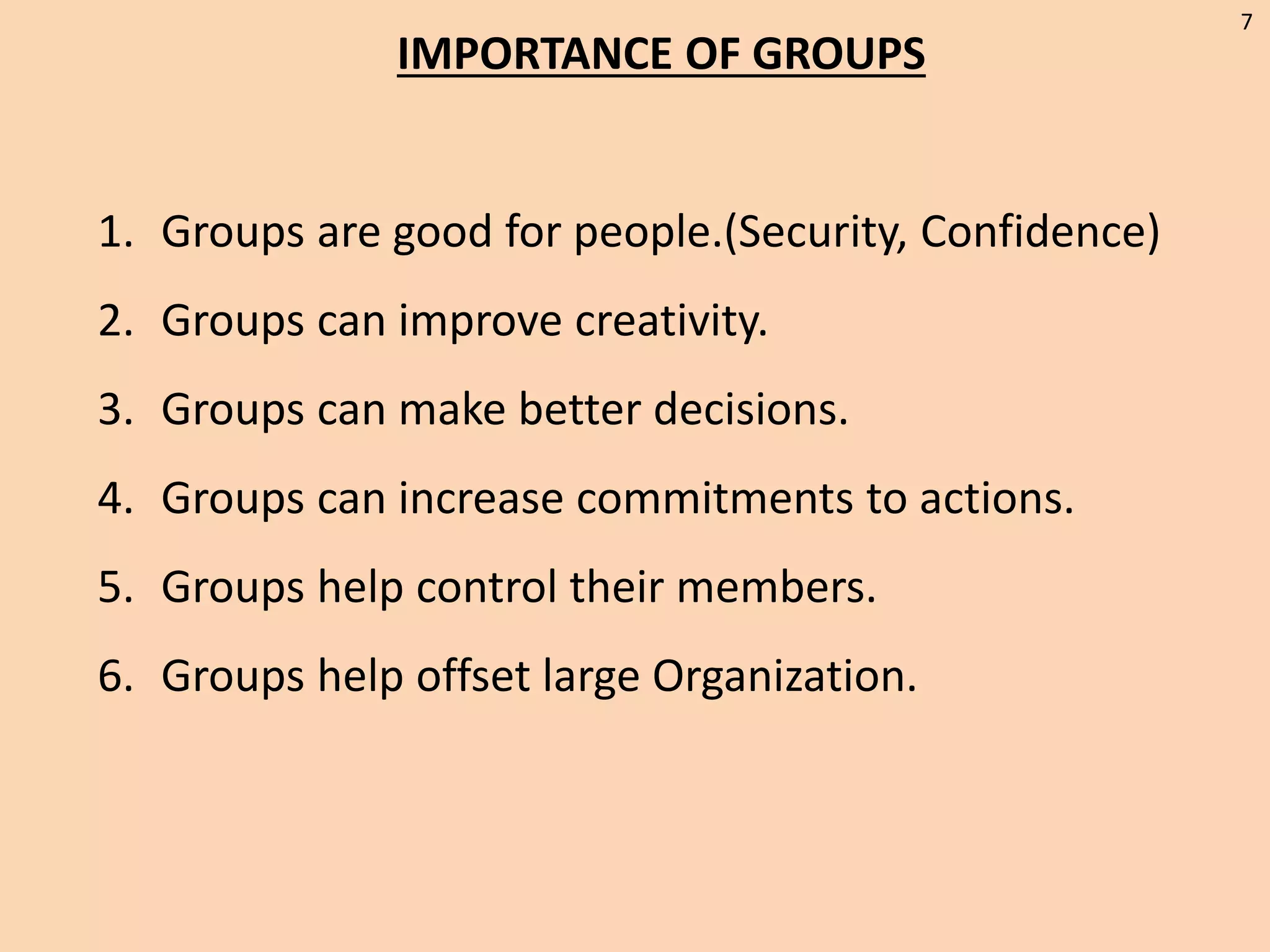 IMPORTANCE OF GROUPS
1. Groups are good for people.(Security, Confidence)
2. Groups can improve creativity.
3. Groups can make better decisions.
4. Groups can increase commitments to actions.
5. Groups help control their members.
6. Groups help offset large Organization.
7
 