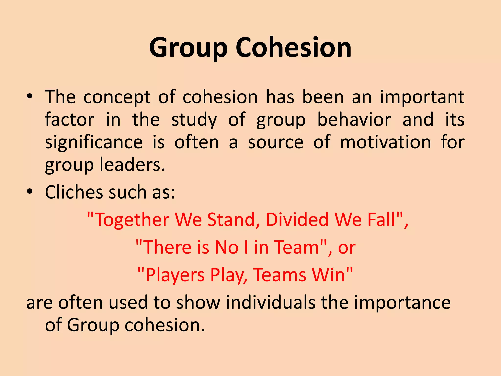Group Cohesion
• The concept of cohesion has been an important
factor in the study of group behavior and its
significance is often a source of motivation for
group leaders.
• Cliches such as:
"Together We Stand, Divided We Fall",
"There is No I in Team", or
"Players Play, Teams Win"
are often used to show individuals the importance
of Group cohesion.
 
