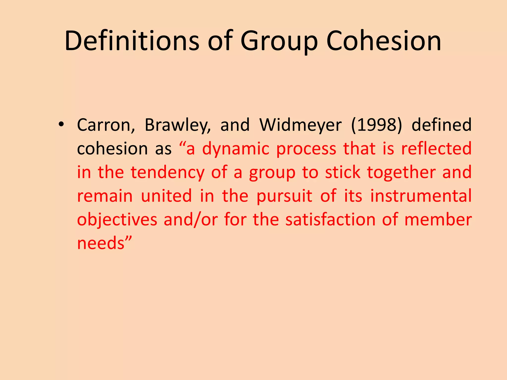 Definitions of Group Cohesion
• Carron, Brawley, and Widmeyer (1998) defined
cohesion as “a dynamic process that is reflected
in the tendency of a group to stick together and
remain united in the pursuit of its instrumental
objectives and/or for the satisfaction of member
needs”
 