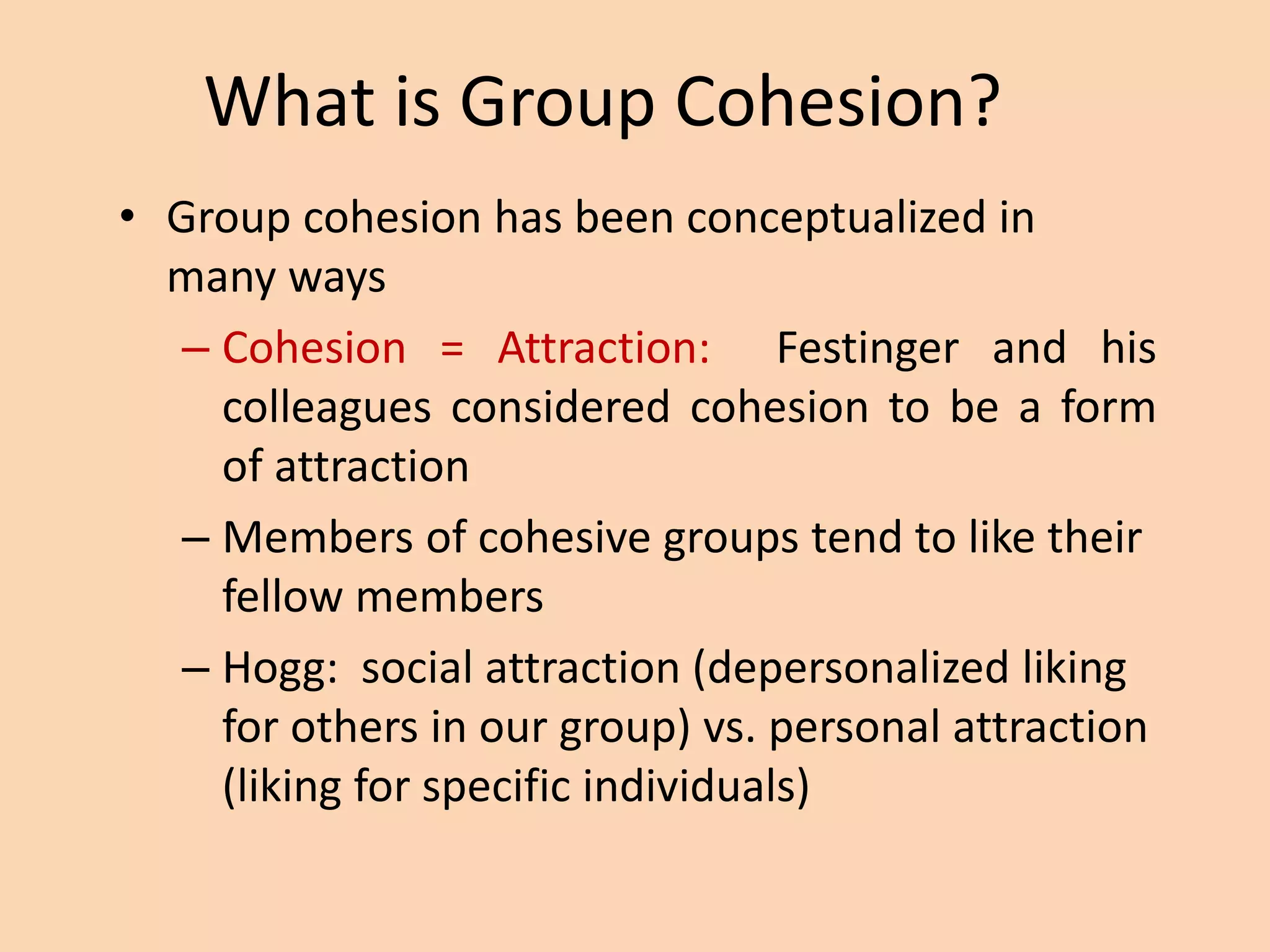 What is Group Cohesion?
• Group cohesion has been conceptualized in
many ways
– Cohesion = Attraction: Festinger and his
colleagues considered cohesion to be a form
of attraction
– Members of cohesive groups tend to like their
fellow members
– Hogg: social attraction (depersonalized liking
for others in our group) vs. personal attraction
(liking for specific individuals)
 
