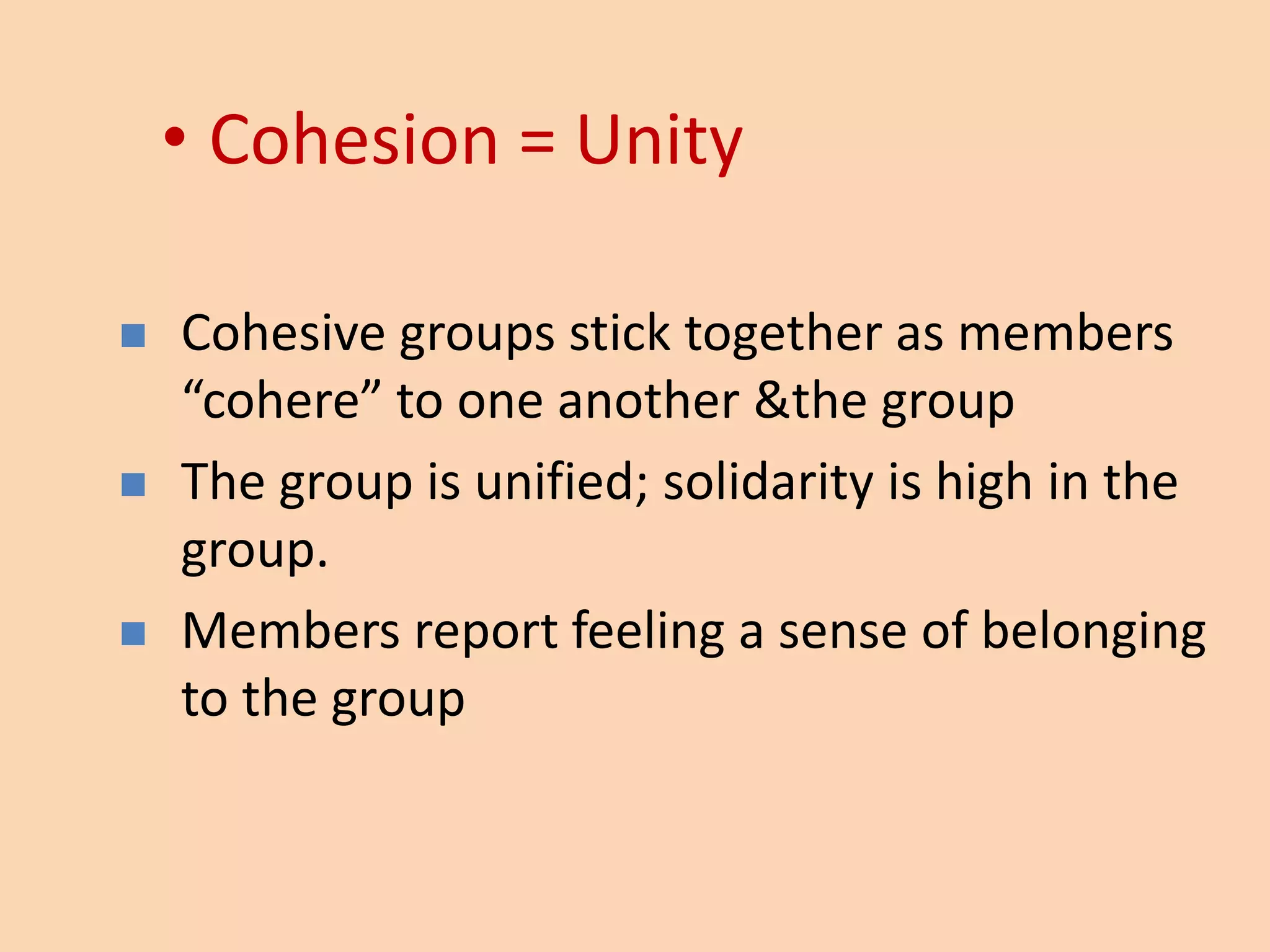 • Cohesion = Unity
 Cohesive groups stick together as members
“cohere” to one another &the group
 The group is unified; solidarity is high in the
group.
 Members report feeling a sense of belonging
to the group
 
