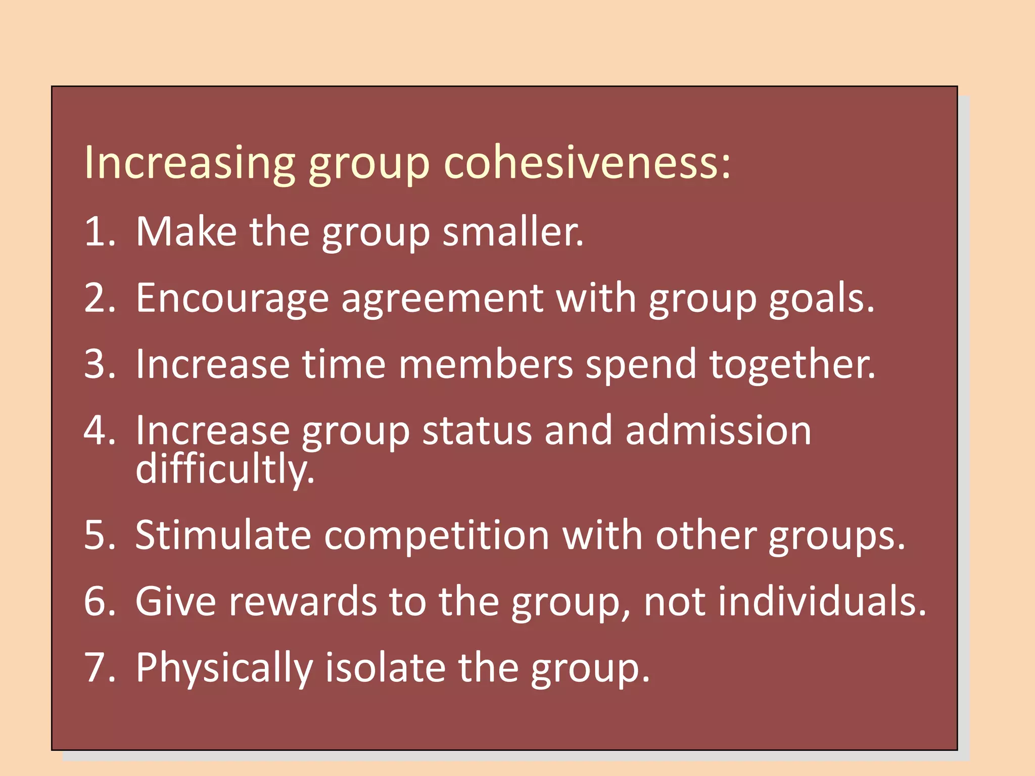 Increasing group cohesiveness:
1. Make the group smaller.
2. Encourage agreement with group goals.
3. Increase time members spend together.
4. Increase group status and admission
difficultly.
5. Stimulate competition with other groups.
6. Give rewards to the group, not individuals.
7. Physically isolate the group.
 