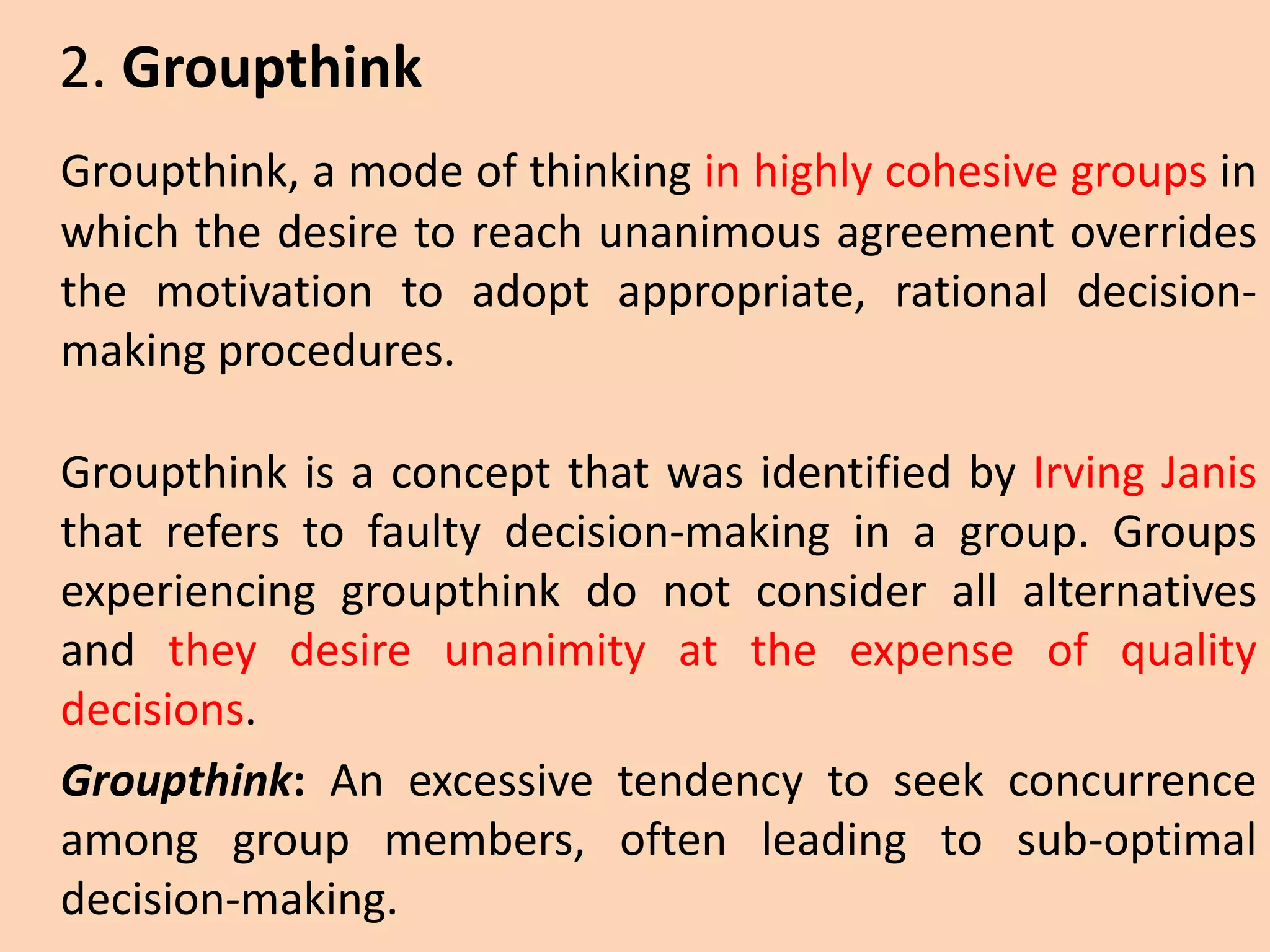 Groupthink, a mode of thinking in highly cohesive groups in
which the desire to reach unanimous agreement overrides
the motivation to adopt appropriate, rational decision-
making procedures.
Groupthink is a concept that was identified by Irving Janis
that refers to faulty decision-making in a group. Groups
experiencing groupthink do not consider all alternatives
and they desire unanimity at the expense of quality
decisions.
Groupthink: An excessive tendency to seek concurrence
among group members, often leading to sub-optimal
decision-making.
2. Groupthink
 