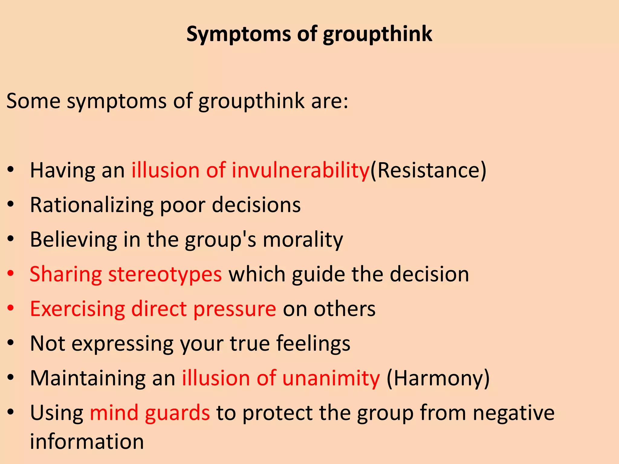 Some symptoms of groupthink are:
• Having an illusion of invulnerability(Resistance)
• Rationalizing poor decisions
• Believing in the group's morality
• Sharing stereotypes which guide the decision
• Exercising direct pressure on others
• Not expressing your true feelings
• Maintaining an illusion of unanimity (Harmony)
• Using mind guards to protect the group from negative
information
Symptoms of groupthink
 