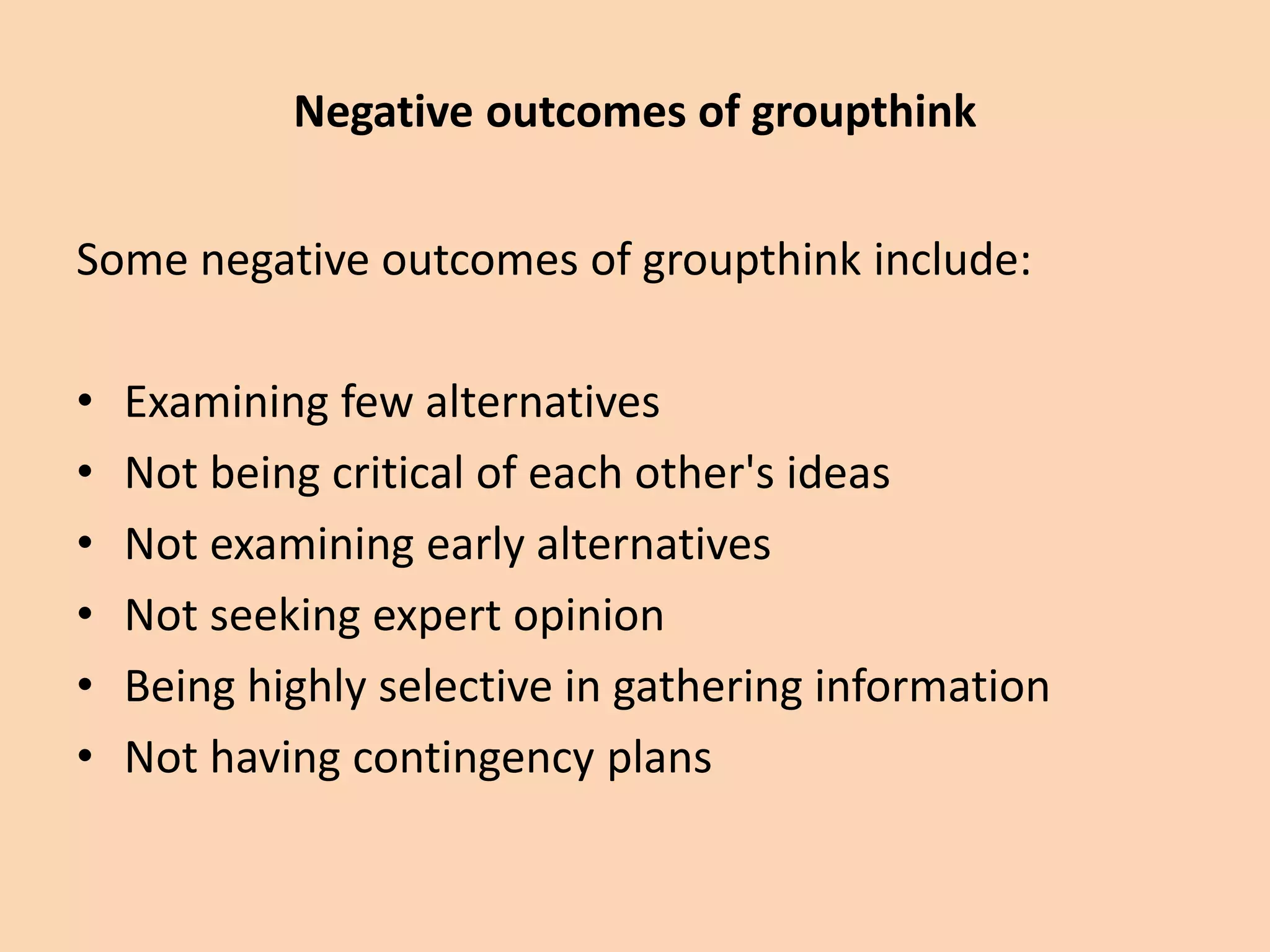Some negative outcomes of groupthink include:
• Examining few alternatives
• Not being critical of each other's ideas
• Not examining early alternatives
• Not seeking expert opinion
• Being highly selective in gathering information
• Not having contingency plans
Negative outcomes of groupthink
 