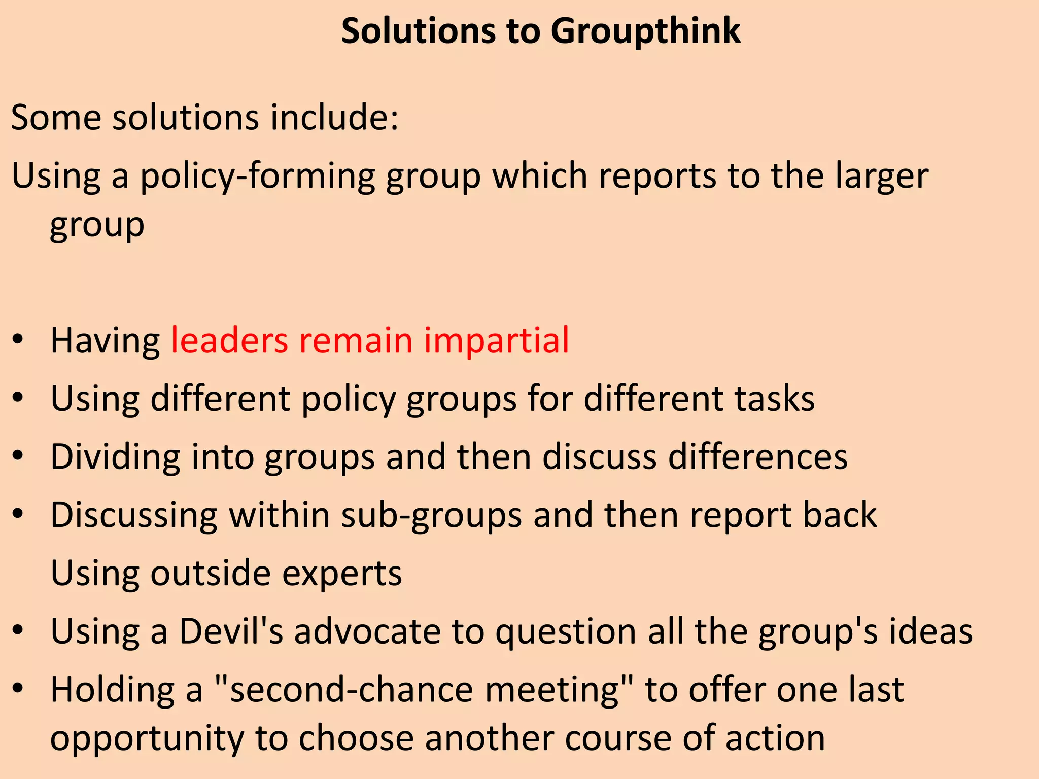 Some solutions include:
Using a policy-forming group which reports to the larger
group
• Having leaders remain impartial
• Using different policy groups for different tasks
• Dividing into groups and then discuss differences
• Discussing within sub-groups and then report back
Using outside experts
• Using a Devil's advocate to question all the group's ideas
• Holding a "second-chance meeting" to offer one last
opportunity to choose another course of action
Solutions to Groupthink
 