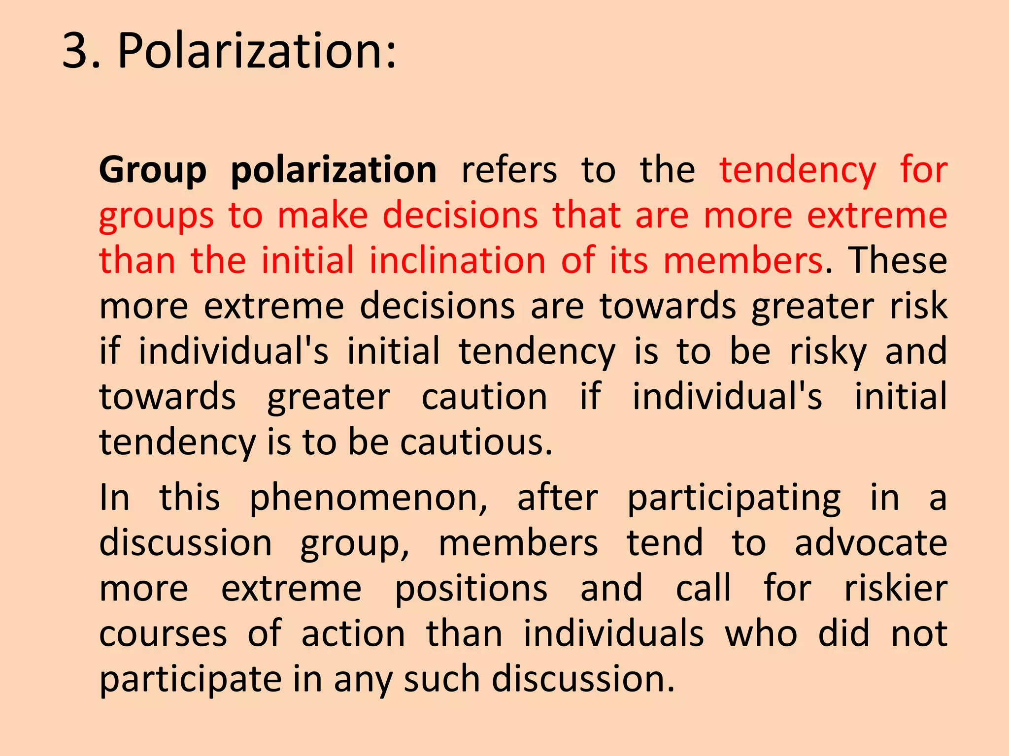 3. Polarization:
Group polarization refers to the tendency for
groups to make decisions that are more extreme
than the initial inclination of its members. These
more extreme decisions are towards greater risk
if individual's initial tendency is to be risky and
towards greater caution if individual's initial
tendency is to be cautious.
In this phenomenon, after participating in a
discussion group, members tend to advocate
more extreme positions and call for riskier
courses of action than individuals who did not
participate in any such discussion.
 