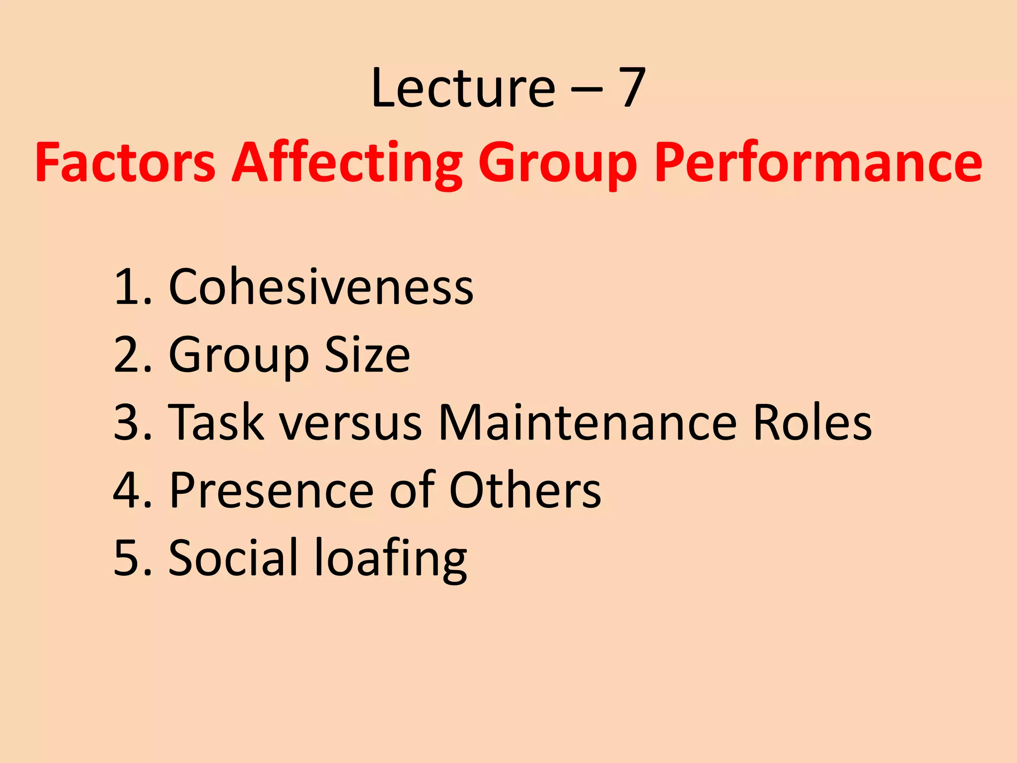 Lecture – 7
Factors Affecting Group Performance
1. Cohesiveness
2. Group Size
3. Task versus Maintenance Roles
4. Presence of Others
5. Social loafing
 