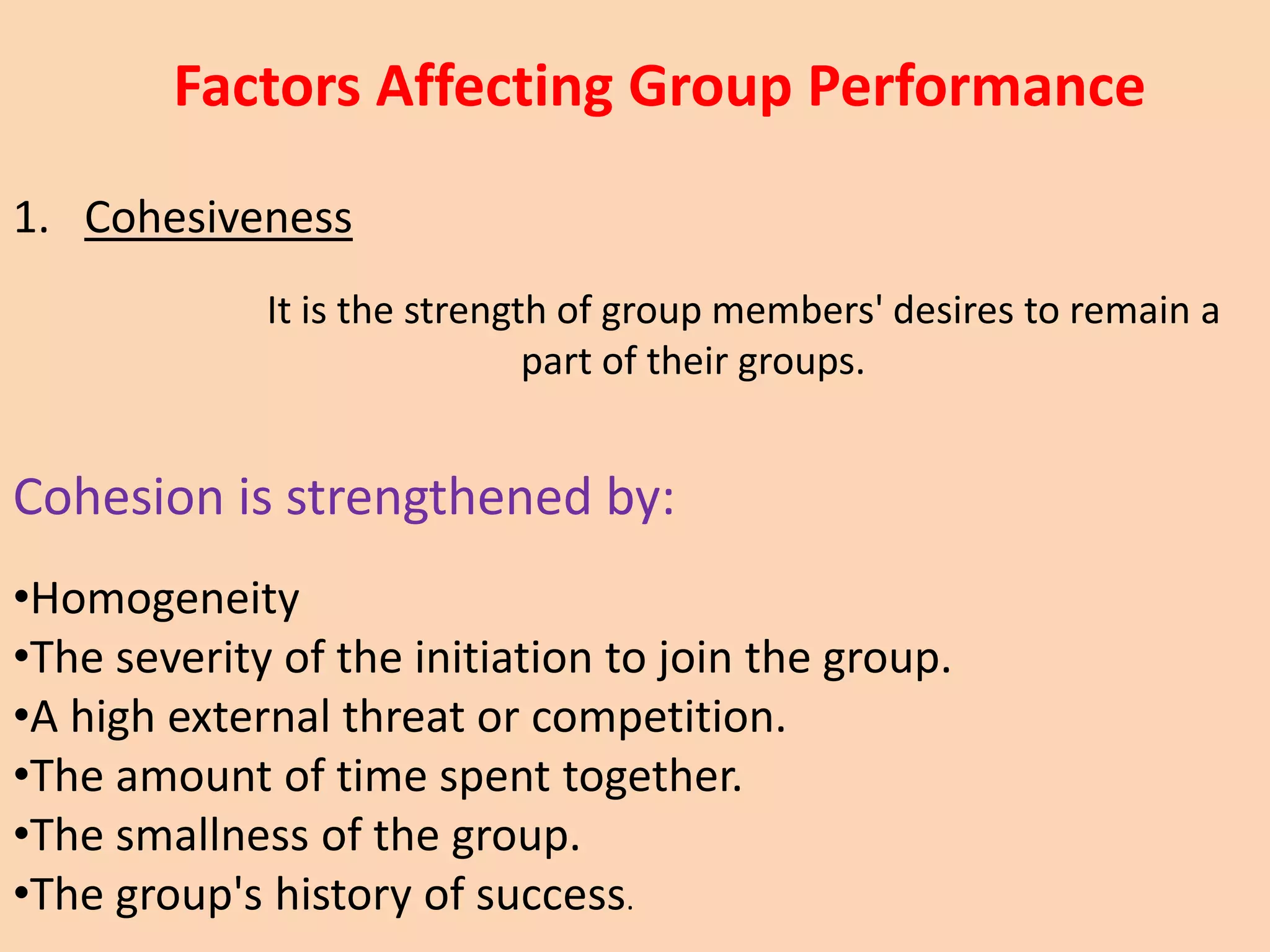 1. Cohesiveness
It is the strength of group members' desires to remain a
part of their groups.
Cohesion is strengthened by:
•Homogeneity
•The severity of the initiation to join the group.
•A high external threat or competition.
•The amount of time spent together.
•The smallness of the group.
•The group's history of success.
Factors Affecting Group Performance
 