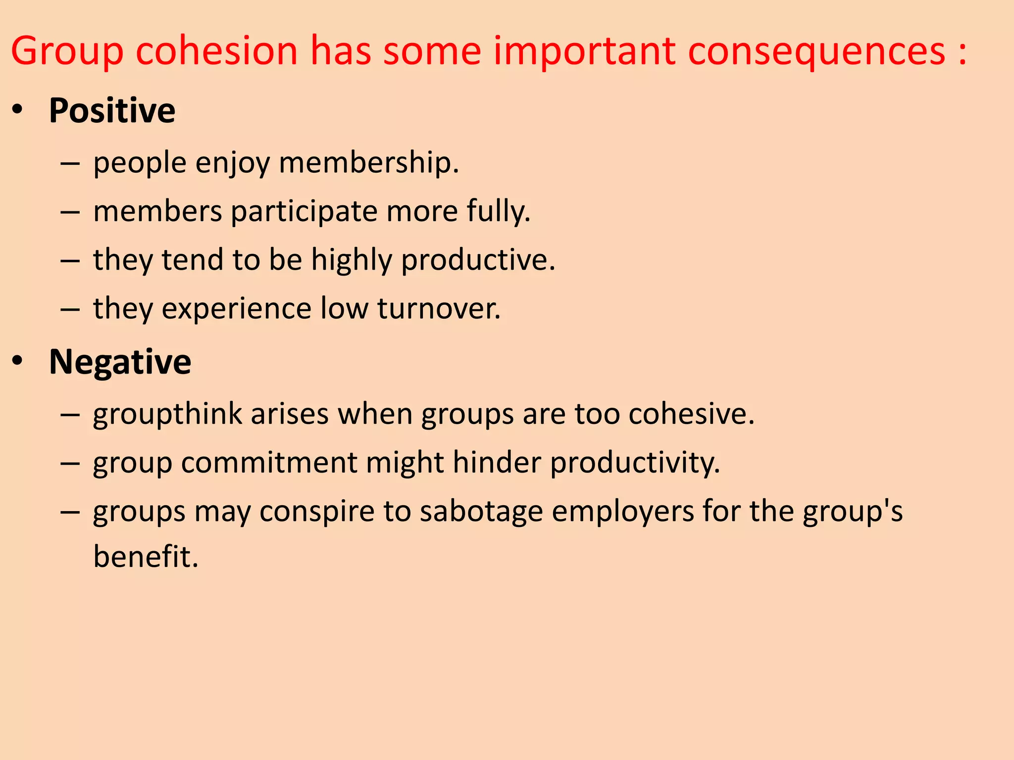 Group cohesion has some important consequences :
• Positive
– people enjoy membership.
– members participate more fully.
– they tend to be highly productive.
– they experience low turnover.
• Negative
– groupthink arises when groups are too cohesive.
– group commitment might hinder productivity.
– groups may conspire to sabotage employers for the group's
benefit.
 