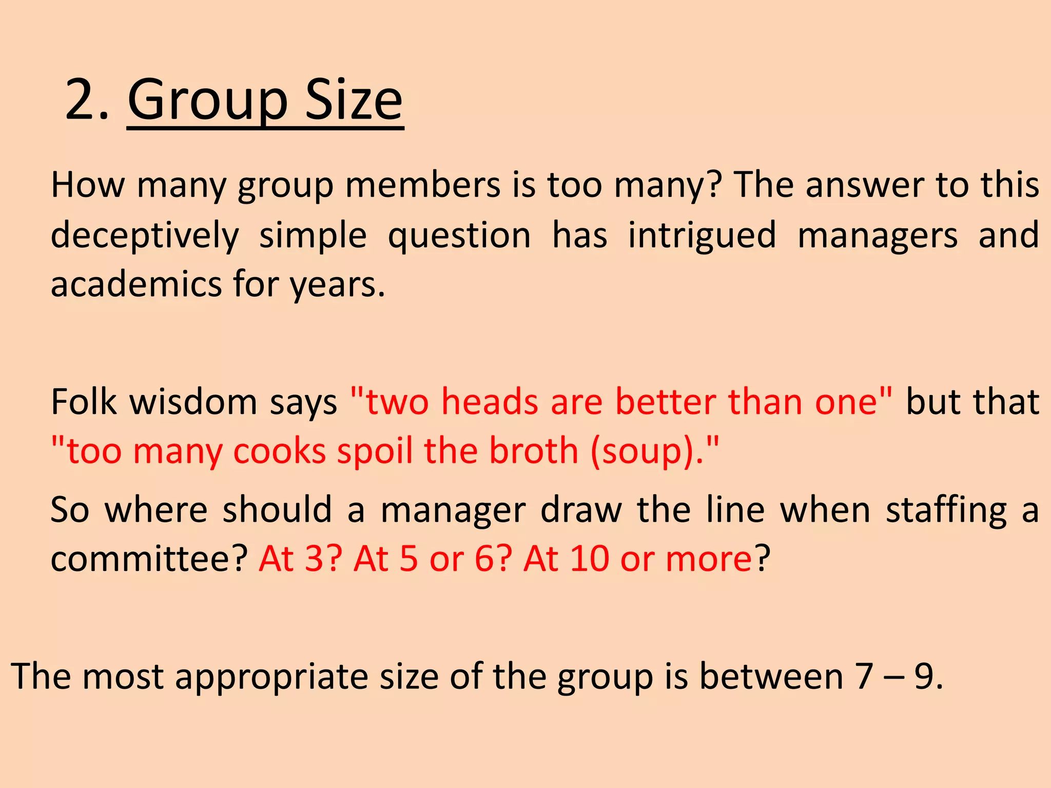 2. Group Size
How many group members is too many? The answer to this
deceptively simple question has intrigued managers and
academics for years.
Folk wisdom says "two heads are better than one" but that
"too many cooks spoil the broth (soup)."
So where should a manager draw the line when staffing a
committee? At 3? At 5 or 6? At 10 or more?
The most appropriate size of the group is between 7 – 9.
 