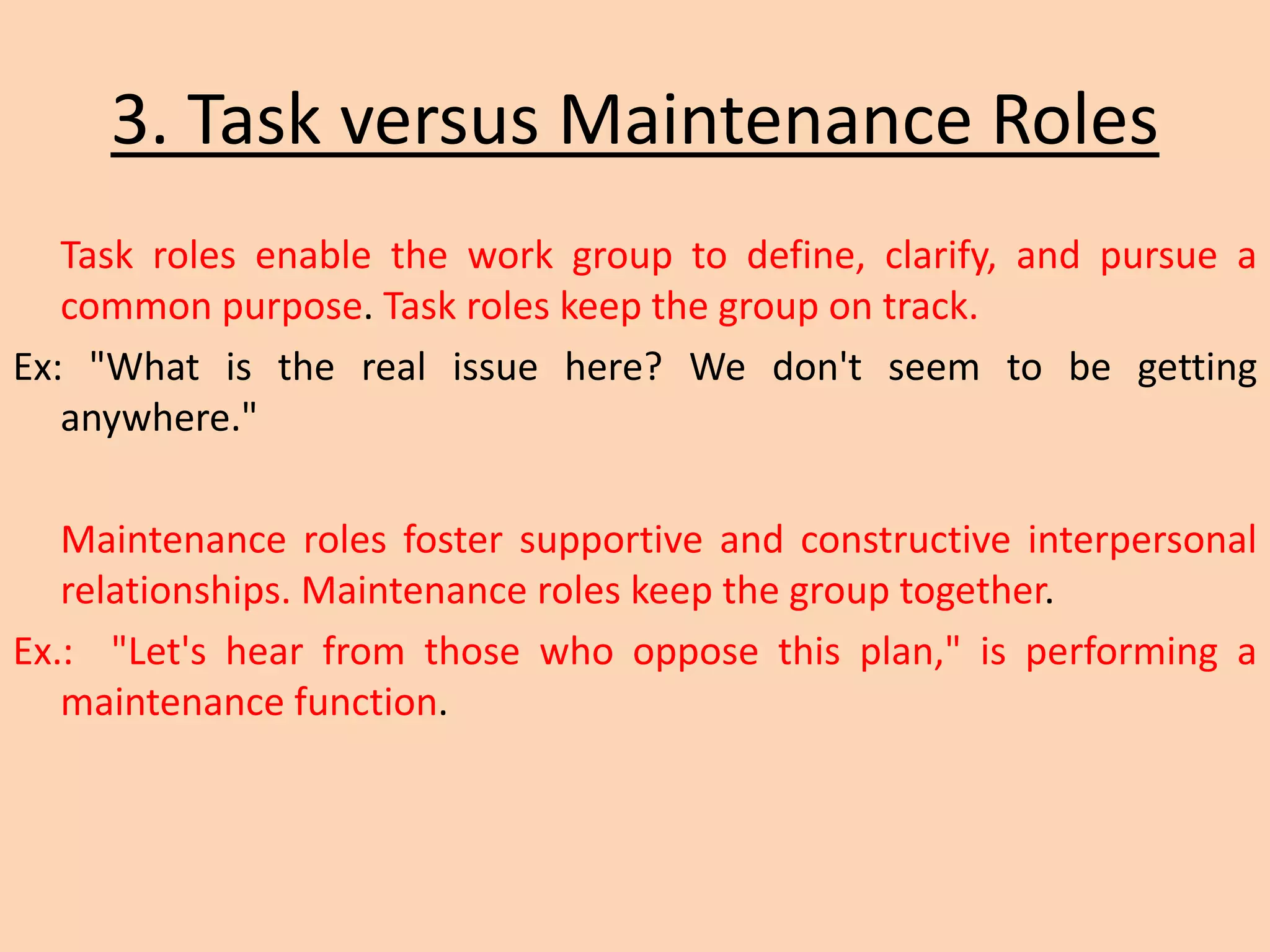 3. Task versus Maintenance Roles
Task roles enable the work group to define, clarify, and pursue a
common purpose. Task roles keep the group on track.
Ex: "What is the real issue here? We don't seem to be getting
anywhere."
Maintenance roles foster supportive and constructive interpersonal
relationships. Maintenance roles keep the group together.
Ex.: "Let's hear from those who oppose this plan," is performing a
maintenance function.
 