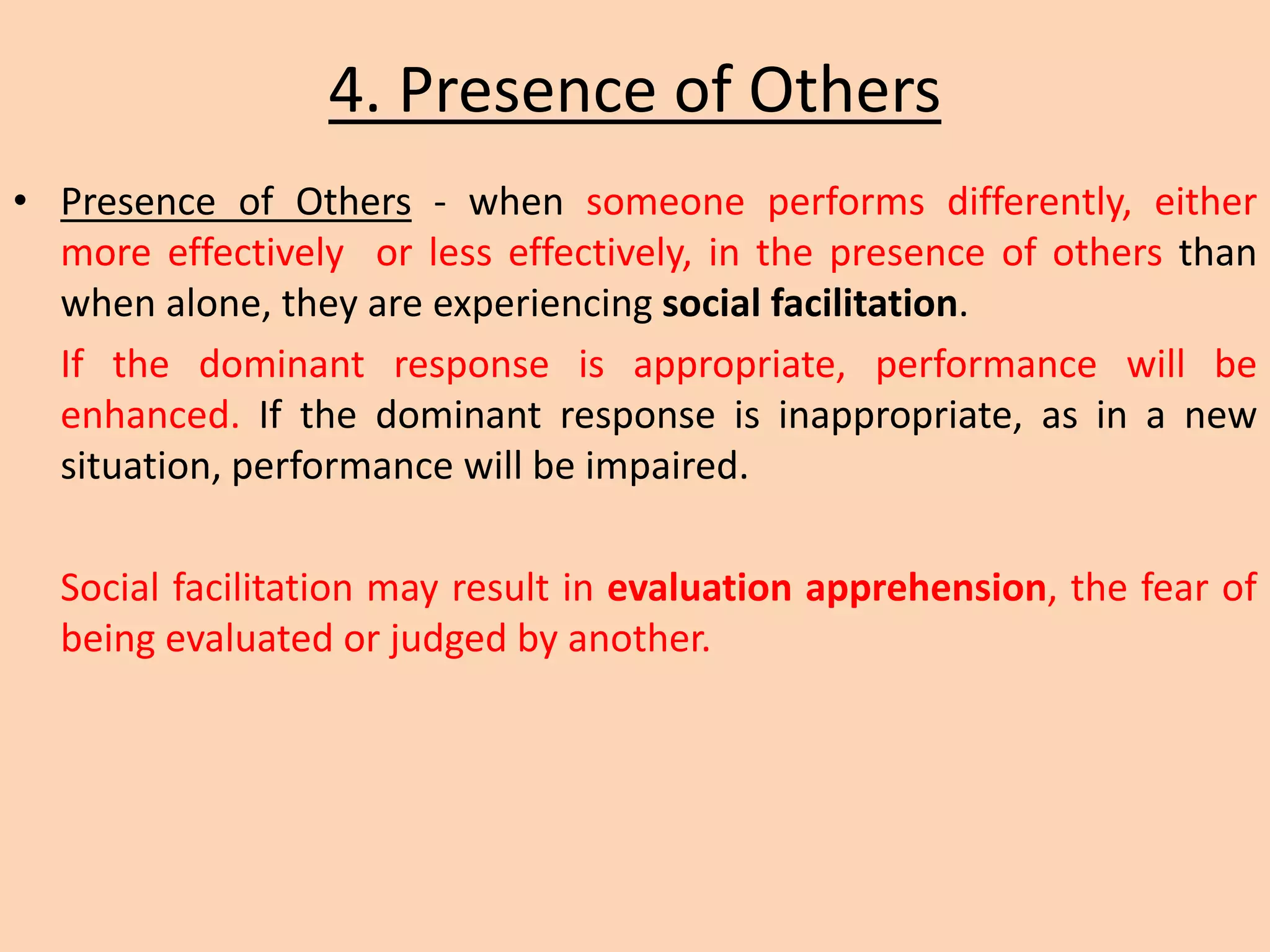 4. Presence of Others
• Presence of Others - when someone performs differently, either
more effectively or less effectively, in the presence of others than
when alone, they are experiencing social facilitation.
If the dominant response is appropriate, performance will be
enhanced. If the dominant response is inappropriate, as in a new
situation, performance will be impaired.
Social facilitation may result in evaluation apprehension, the fear of
being evaluated or judged by another.
 