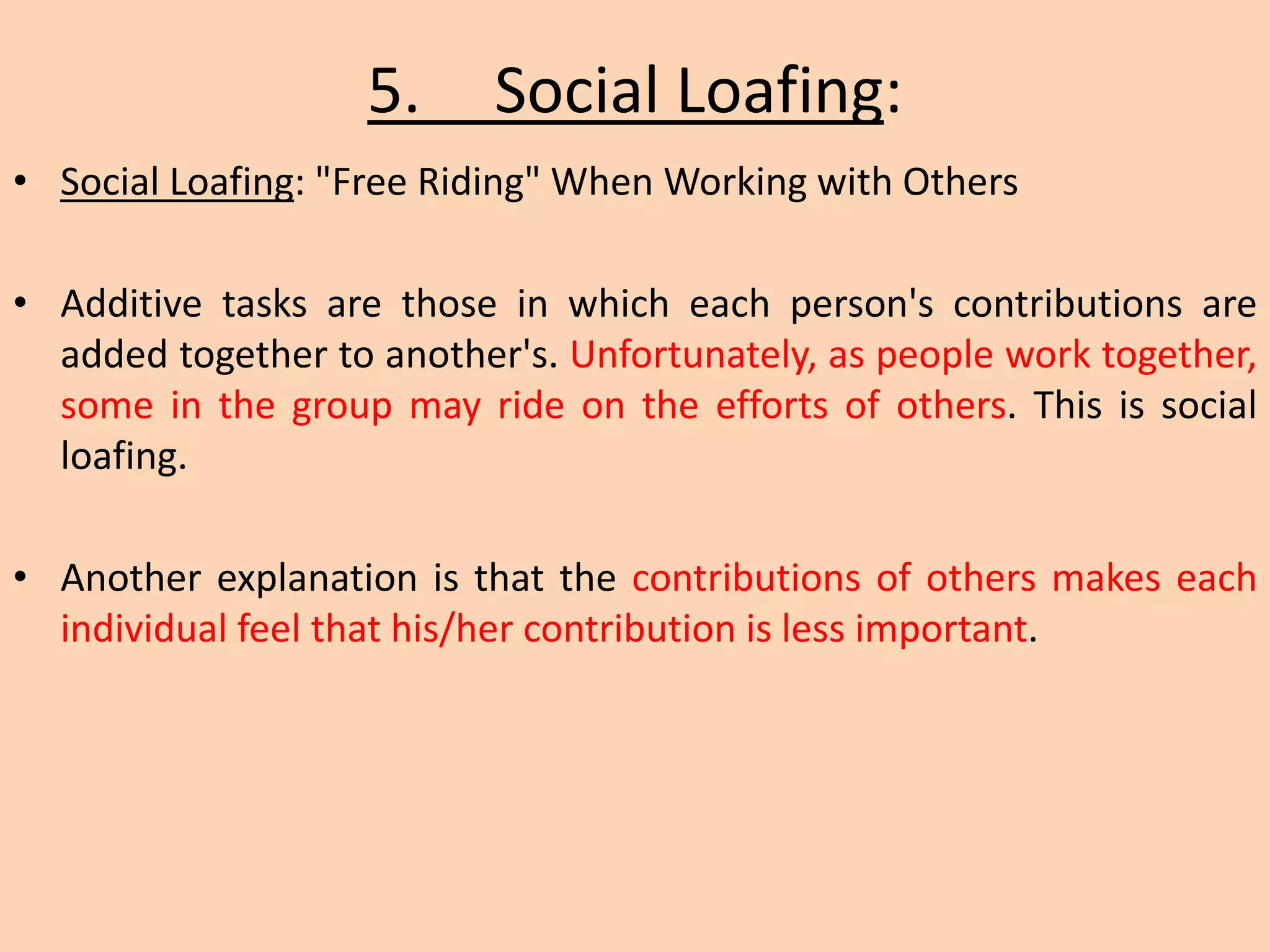 5. Social Loafing:
• Social Loafing: "Free Riding" When Working with Others
• Additive tasks are those in which each person's contributions are
added together to another's. Unfortunately, as people work together,
some in the group may ride on the efforts of others. This is social
loafing.
• Another explanation is that the contributions of others makes each
individual feel that his/her contribution is less important.
 