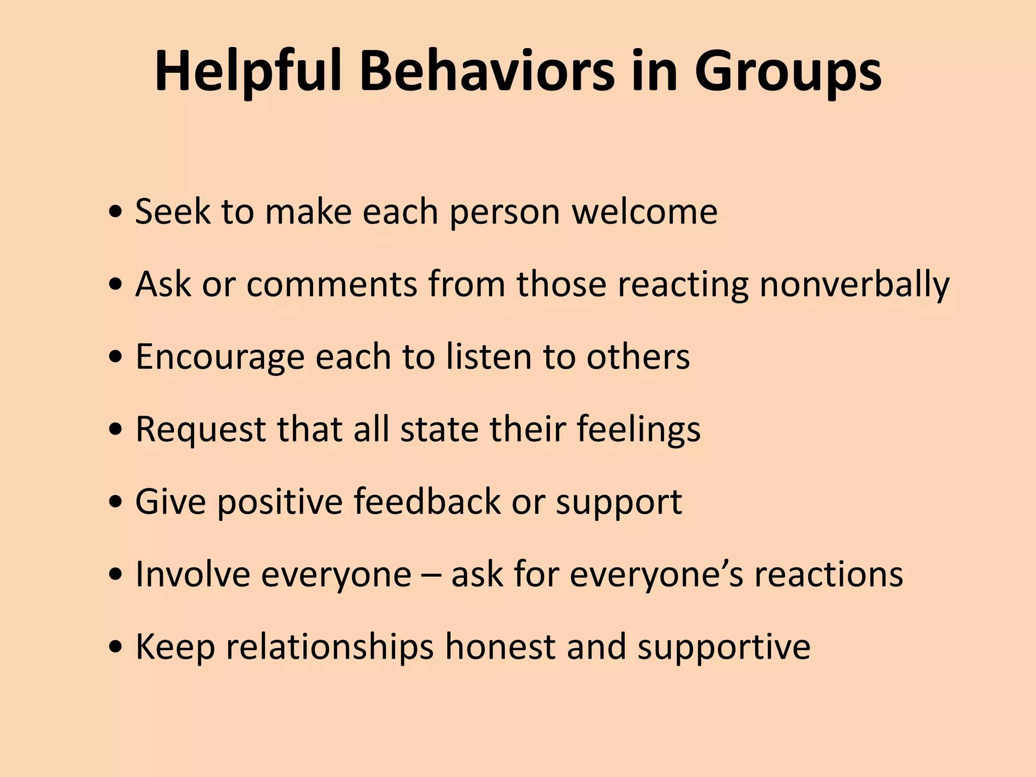 Helpful Behaviors in Groups
• Seek to make each person welcome
• Ask or comments from those reacting nonverbally
• Encourage each to listen to others
• Request that all state their feelings
• Give positive feedback or support
• Involve everyone – ask for everyone’s reactions
• Keep relationships honest and supportive
 